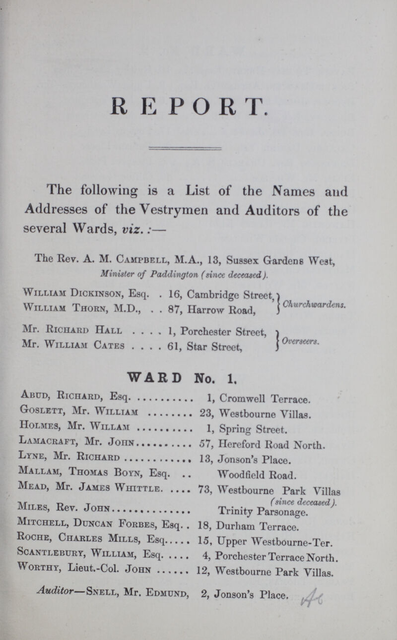 REPORT. The following is a List of the Names and Addresses of the Vestrymen and Auditors of the several Wards, viz.:- The Rev. A. M. Campbell, M.A., 13, Sussex Gardens West, Minister of Paddington (since deceased). William Dickinson, Esq 16, Cambridge Street William Thorn, M.D., 87, Harrow Road, Churchwardens. Mr. Richard Hall 1, Porchester Street, Mr. William Cates 61, Star Street, Overseers. WARD No. 1. Abud, Richard, Esq 1, Cromwell Terrace. Goslett, Mr. William 23, Westbourne Villas. Holmes, Mr. Willam 1, Spring Street. Lamacraft, Mr. John 57, Hereford Road North. Lyne, Mr. Richard 13, Jonson's Place. Mallam, Thomas Boyn, Esq. Wood field Road. Mead, Mr. James Whittle 73, Westbourne Park Villas (since deceased). Miles, Rev. John Trinity Parsonage. Mitchell, Duncan Forbes, Esq. . 18, Durham Terrace. Roche, Charles Mills, Esq 15, Upper Westbourne-Ter. Scantlebury, William, Esq 4, Porchester Terrace North. Worthy, Lieut.-Col. John 12, Westbourne Park Villas. Auditor— Snell, Mr. Edmund, 2, Jonson's Place.