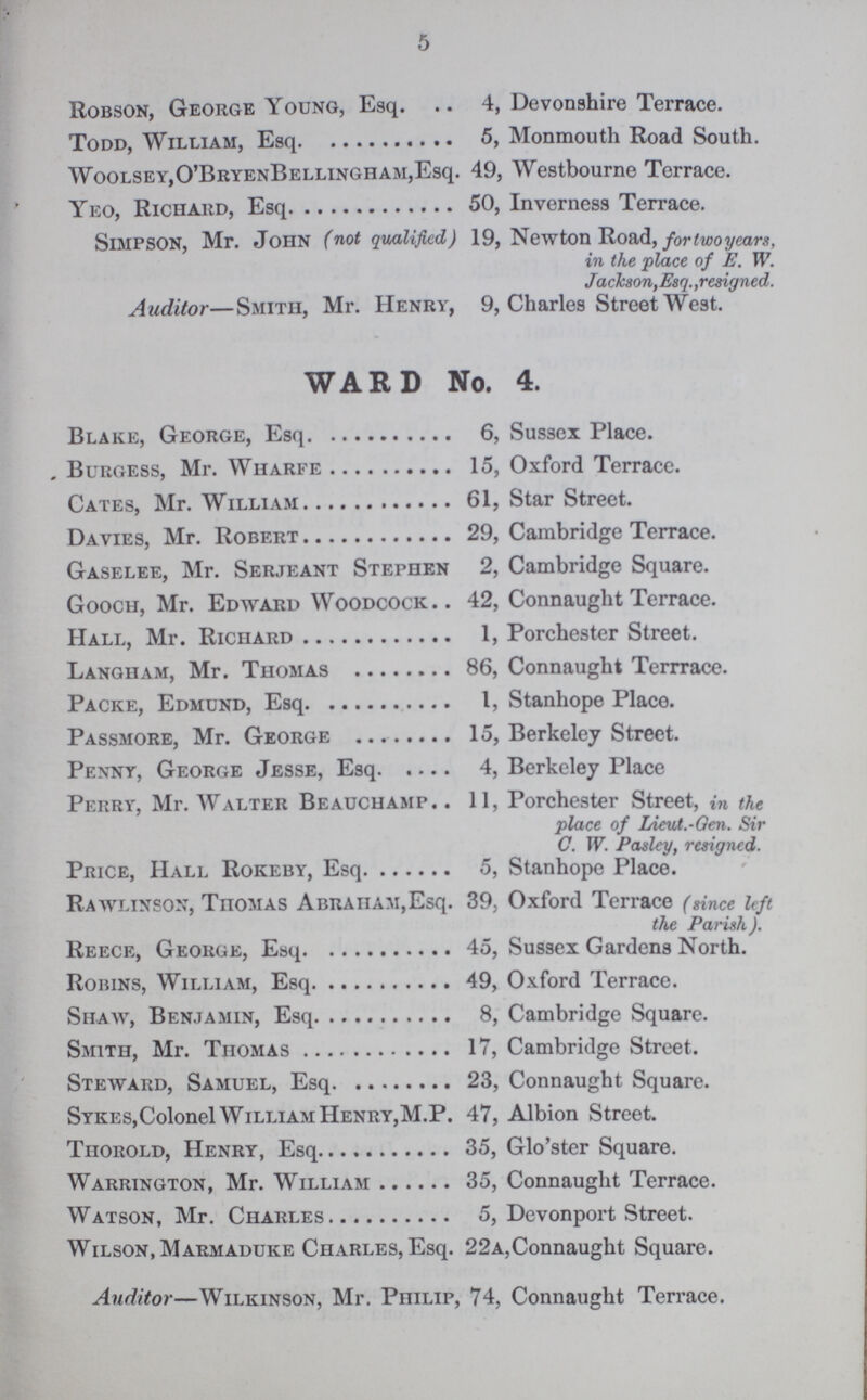 5 Robson, George Young, Esq. 4, Devonshire Terrace. Todd, William, Esq 5, Monmouth Road South. Woolsey, O'Bryen Bellingham, Esq. 49, Westbourne Terrace. Yeo, Richard, Esq 50, Inverness Terrace. Simpson, Mr. John (not qualified) 19, Newton Road, for two years, in the place of E. W. Jackson,Esq.,resigned. Auditor—Smith, Mr. Henry, 9, Charles Street West. WARD No. 4. Blake, George, Esq 6, Sussex Place. . Burgess, Mr. Wharfe 15, Oxford Terrace. Cates, Mr. William 61, Star Street. Davies, Mr. Robert 29, Cambridge Terrace. Gaselee, Mr. Serjeant Stephen 2, Cambridge Square. Gooch, Mr. Edward Woodcock 42, Connaught Terrace. Hall, Mr. Richard 1, Porchester Street. Langham, Mr. Thomas 86, Connaught Terrrace. Packe, Edmund, Esq 1, Stanhope Place. Passmore, Mr. George 15, Berkeley Street. Penny, George Jesse, Esq 4, Berkeley Place Perry, Mr. Walter Beauchamp.. 11, Porchester Street, in the place of Lieut.-Gen. Sir C. W. Pasley, resigned. Price, Hall Rokeby, Esq 5, Stanhope Place. Rawlinson, Thomas Abraham,Esq. 39, Oxford Terrace (since left the Parish). Reece, George, Esq 45, Sussex Gardens North. Robins, William, Esq 49, Oxford Terrace. Shaw, Benjamin, Esq 8, Cambridge Square. Smith, Mr. Thomas 17, Cambridge Street. Steward, Samuel, Esq 23, Connaught Square. Sykes,Colonel William Henry,M.P. 47, Albion Street. Thorold, Henry, Esq 35, Glo'ster Square. Warrington, Mr. William 35, Connaught Terrace. Watson, Mr. Charles 5, Devonport Street. Wilson, Marmaduke Charles, Esq. 22a,Connaught Square. Auditor—Wilkinson, Mr. Philip, 74, Connaught Terrace.