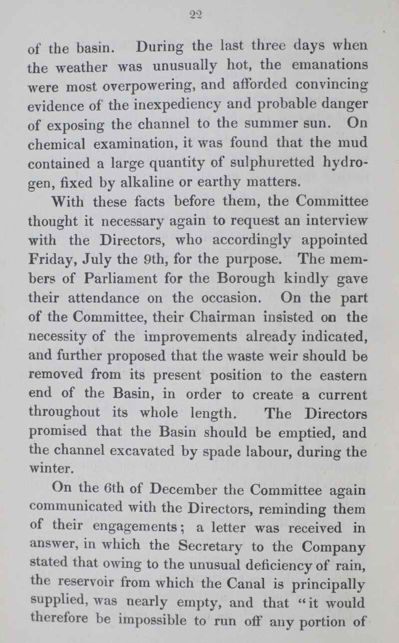 2'2 of the basin. During the last three days when the weather was unusually hot, the emanations were most overpowering, and afforded convincing evidence of the inexpediency and probable danger of exposing the channel to the summer sun. On chemical examination, it was found that the mud contained a large quantity of sulphuretted hydro gen, fixed by alkaline or earthy matters. With these facts before them, the Committee thought it necessary again to request an interview with the Directors, who accordingly appointed Friday, July the 9th, for the purpose. The mem bers of Parliament for the Borough kindly gave their attendance on the occasion. On the part of the Committee, their Chairman insisted on the necessity of the improvements already indicated, and further proposed that the waste weir should be removed from its present position to the eastern end of the Basin, in order to create a current throughout its whole length. The Directors promised that the Basin should be emptied, and the channel excavated by spade labour, during the winter. On the 6th of December the Committee again communicated with the Directors, reminding them of their engagements; a letter was received in answer, in which the Secretary to the Company stated that owing to the unusual deficiency of rain, the reservoir from which the Canal is principally supplied, was nearly empty, and that  it would therefore be impossible to run off any portion of