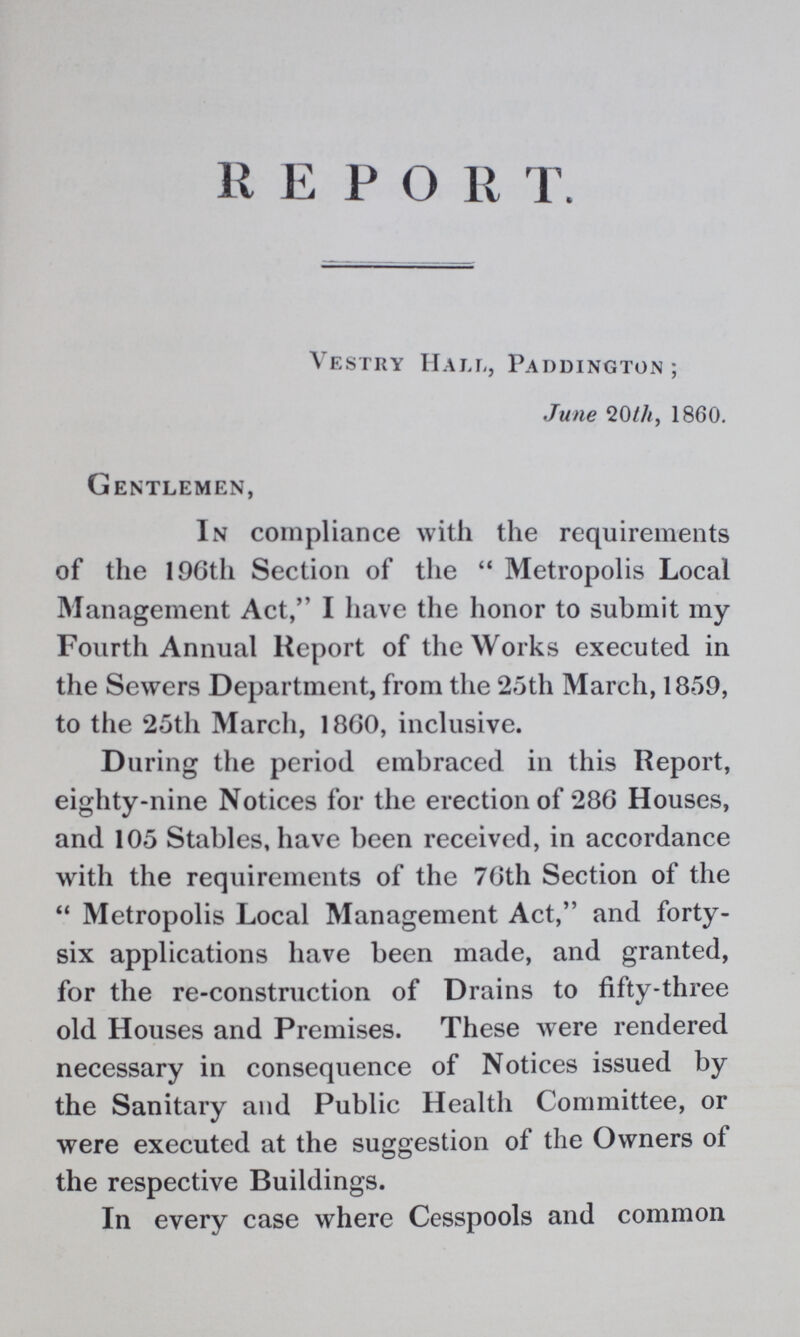 REPORT. Vestry Hall, Paddington; June 20th, 1860. Gentlemen, In compliance with the requirements of the 196th Section of the Metropolis Local Management Act, I have the honor to submit my Fourth Annual Report of the Works executed in the Sewers Department, from the 25th March, 1859, to the 25th March, 1860, inclusive. During the period embraced in this Report, eighty-nine Notices for the erection of 286 Houses, and 105 Stables, have been received, in accordance with the requirements of the 76th Section of the Metropolis Local Management Act, and forty six applications have been made, and granted, for the re-construction of Drains to fifty-three old Houses and Premises. These were rendered necessary in consequence of Notices issued by the Sanitary and Public Health Committee, or were executed at the suggestion of the Owners of the respective Buildings. In every case where Cesspools and common