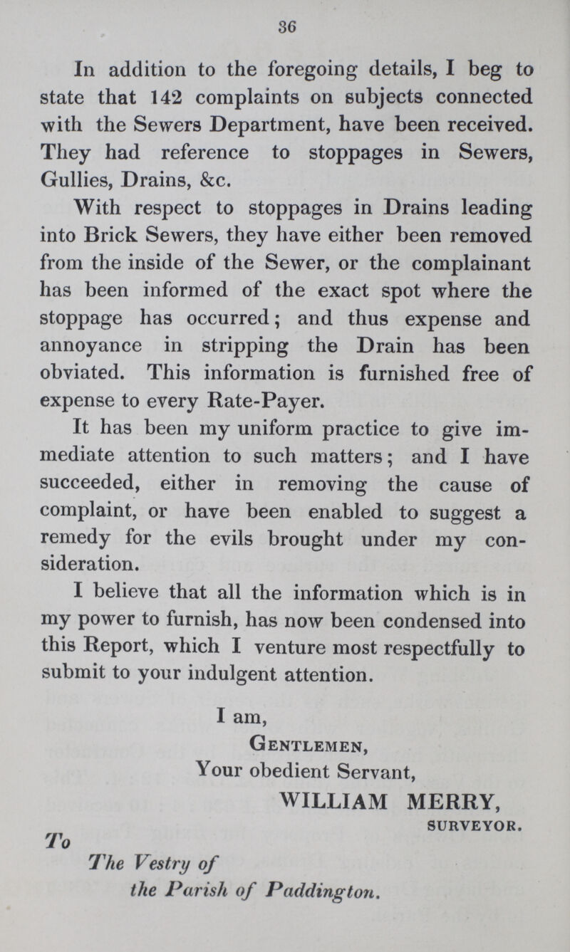 36 In addition to the foregoing details, I beg to state that 142 complaints on subjects connected with the Sewers Department, have been received. They had reference to stoppages in Sewers, Gullies, Drains, &c. With respect to stoppages in Drains leading into Brick Sewers, they have either been removed from the inside of the Sewer, or the complainant has been informed of the exact spot where the stoppage has occurred; and thus expense and annoyance in stripping the Drain has been obviated. This information is furnished free of expense to every Rate-Payer. It has been my uniform practice to give im mediate attention to such matters; and I have succeeded, either in removing the cause of complaint, or have been enabled to suggest a remedy for the evils brought under my con sideration. I believe that all the information which is in my power to furnish, has now been condensed into this Report, which I venture most respectfully to submit to your indulgent attention. I am, Gentlemen, Your obedient Servant, WILLIAM MERRY, surveyor. To The Vestry of the Parish of Paddington.