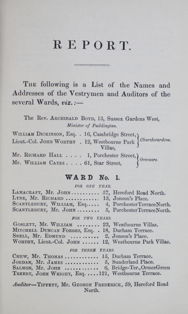 REPORT. The following is a List of the Names and Addresses of the Vestrymen and Auditors of the several Wards, viz.:— The Rev. Archibald Boyd, 13, Sussex Gardens West, Minister of Paddington. William Dickinson, Esq. 16, Cambridge Street, Lieut.-Col. John Worthy . 12, Westbourne Park Villas, Churchwardens. Mr. Richard Hall 1, Porchester Street, Mr. William Cates 61, Star Street, Overseers. WARD No. 1. FOR ONE YEAR. Lamacraft, Mr. John 57, Hereford Road North. Lyne, Mr. Richard 13, Jonson's Place. Scantlebury, William, Esq. 4, PorchesterTerraceNorth. Scantlebury, Mr. John 5, PorchesterTerraceNorth. FOR TWO TEARS. Goslett, Mr. William 23, Westbourne Villas. Mitchell Duncan Forbes, Esq. 18, Durham Terrace. Snell, Mr. Edmund 2, Jonson's Place. Worthy, Lieut.-Col. John 12, Westbourne Park Villas. FOR THREE TEARS. Chew, Mr. Thomas 15, Durham Terrace. Jordan, Mr. James 5, Sunderland Place. Salmon, Mr. John 6, Bridge-Ter.,OrmesGreen Treeby, John Wright, Esq 121, Westbourne Terrace. Auditor—Tippett, Mr. George Frederick, 59, Hereford Road North.