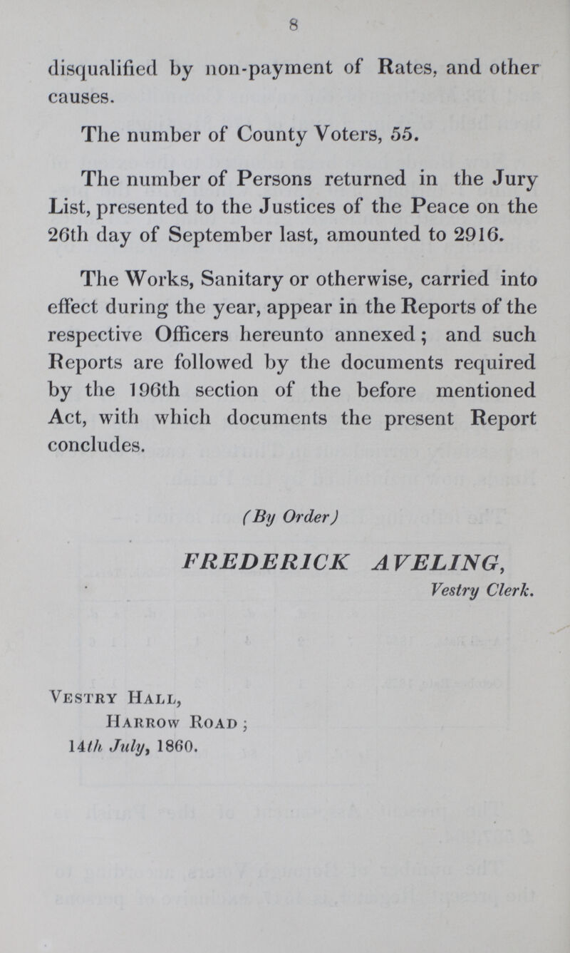 8 disqualified by non-payment of Rates, and other causes. The number of County Voters, 55. The number of Persons returned in the Jury List, presented to the Justices of the Peace on the 26th day of September last, amounted to 2916. The Works, Sanitary or otherwise, carried into effect during the year, appear in the Reports of the respective Officers hereunto annexed; and such Reports are followed by the documents required by the 196th section of the before mentioned Act, with which documents the present Report concludes. ( By Order J FREDERICK AVELING, Vestry Clerk. Vestry Hall, Harrow Road 14th July, 1860.