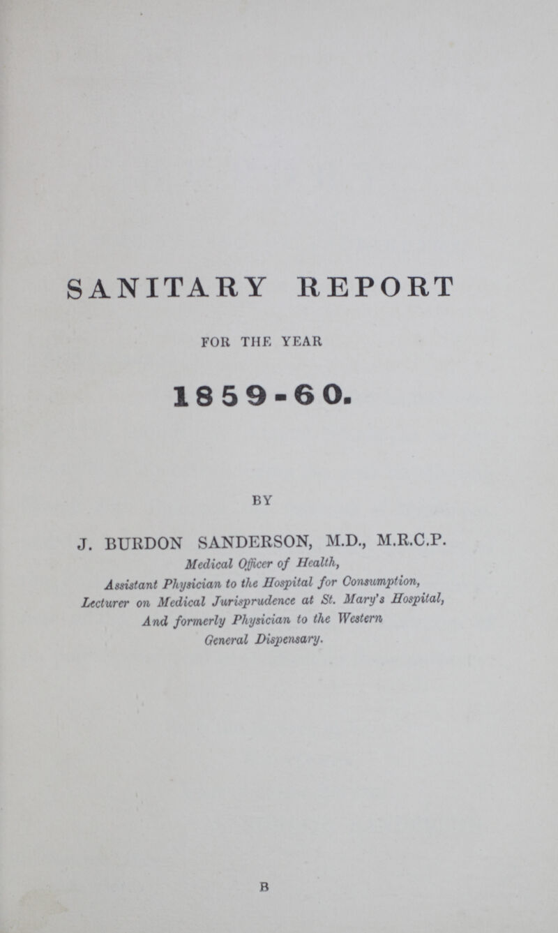 SANITARY REPORT for the year 18 5 9-60. by J. BURDON SANDERSON, M.D., M.R.C.P. Medical Officer of Health, Assistant Physician to the Hospital for Consumption, Lecturer on Medical Jurisprudence at St. Mary's Hospital, And formerly Physician to the Western General Dispensary. b