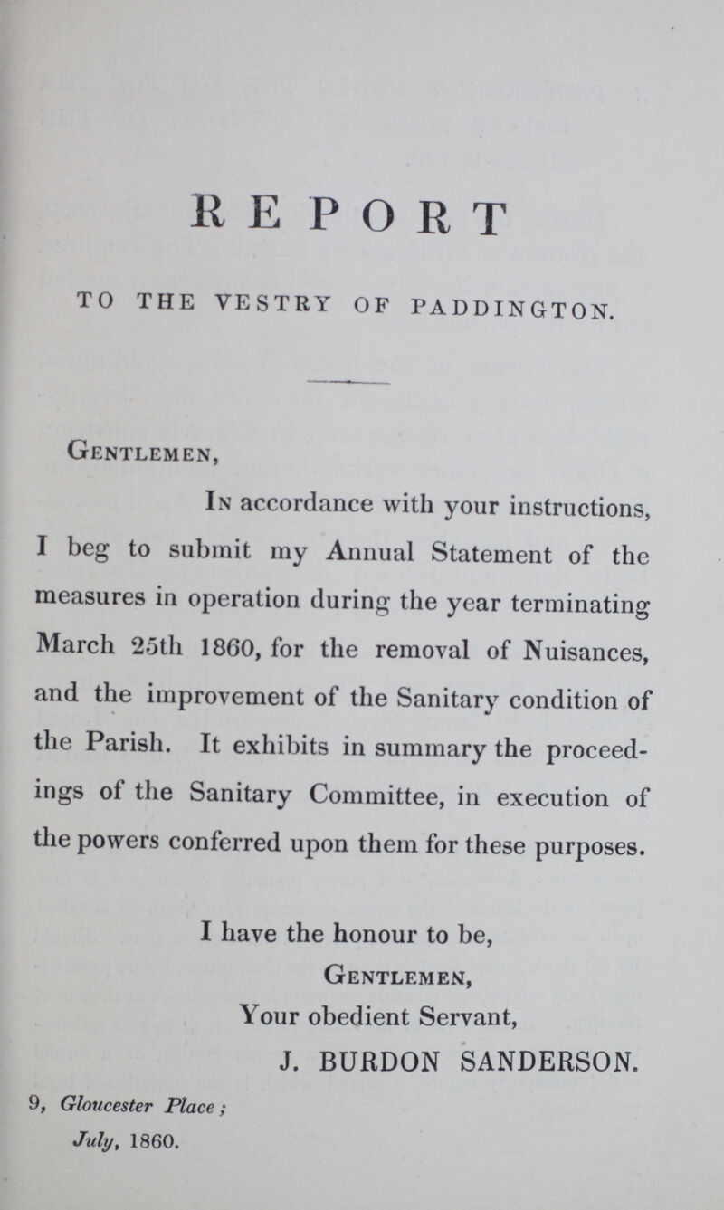 REPORT TO THE VESTRY OF PADDINGTON. Gentlemen, In accordance with your instructions, I beg to submit my Annual Statement of the measures in operation during the year terminating March 25th 1860, for the removal of Nuisances, and the improvement of the Sanitary condition of the Parish. It exhibits in summary the proceed ings of the Sanitary Committee, in execution of the powers conferred upon them for these purposes. I have the honour to be, Gentlemen, Your obedient Servant, J. BURDON SANDERSON. 9, Gloucester Place; July, 1860.