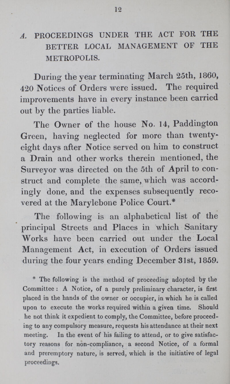 12 A. PROCEEDINGS UNDER THE ACT FOR THE BETTER LOCAL MANAGEMENT OF THE METROPOLIS. During the year terminating March 25th, 1860, 420 Notices of Orders were issued. The required improvements have in every instance been carried out by the parties liable. The Owner of the house No. 14, Paddington Green, having neglected for more than twenty eight days after Notice served on him to construct a Drain and other works therein mentioned, the Surveyor was directed on the 5th of April to con struct and complete the same, which was accord ingly done, and the expenses subsequently reco vered at the Marylebone Police Court.* The following is an alphabetical list of the principal Streets and Places in which Sanitary Works have been carried out under the Local Management Act, in execution of Orders issued during the four years ending December 31st, 1859. *The following is the method of proceeding adopted by the Committee: A Notice, of a purely preliminary character, is first placed in the hands of the owner or occupier, in which he is called upon to execute the works required within a given time. Should he not think it expedient to comply, the Committee, before proceed ing to any compulsory measure, requests his attendance at their next meeting. In the event of his failing to attend, or to give satisfac tory reasons for non-compliance, a second Notice, of a formal and preremptory nature, is served, which is the initiative of legal proceedings.