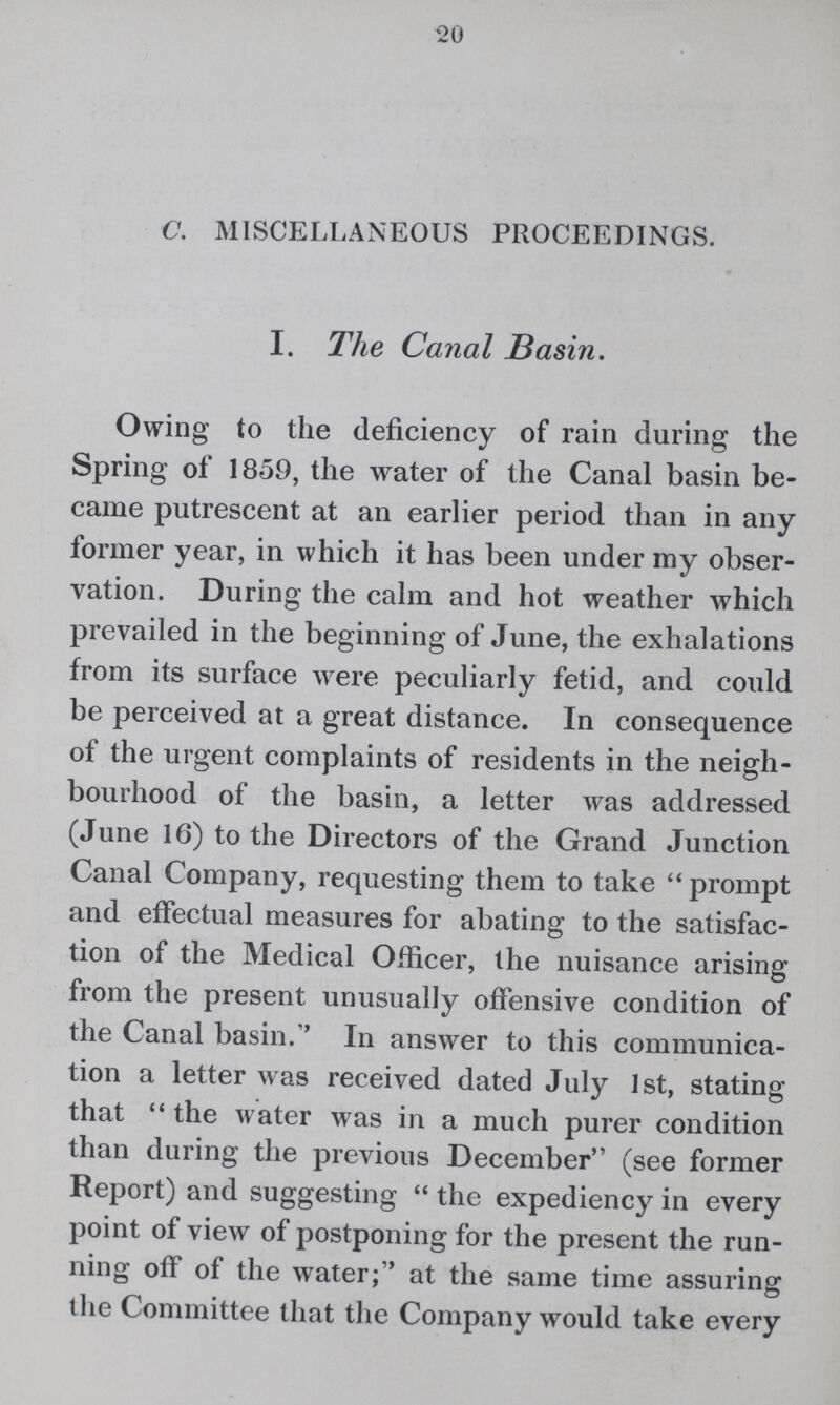 20 C. MISCELLANEOUS PROCEEDINGS. I. The Canal Basin. Owing to the deficiency of rain during the Spring of 1859, the water of the Canal basin be came putrescent at an earlier period than in any former year, in which it has been under my obser vation. During the calm and hot weather which prevailed in the beginning of June, the exhalations from its surface were peculiarly fetid, and could be perceived at a great distance. In consequence of the urgent complaints of residents in the neigh bourhood of the basin, a letter was addressed (June 16) to the Directors of the Grand Junction Canal Company, requesting them to take prompt and effectual measures for abating to the satisfac tion of the Medical Officer, the nuisance arising from the present unusually offensive condition of the Canal basin. In answer to this communica tion a letter was received dated July 1st, stating that the water was in a much purer condition than during the previous December (see former Report) and suggesting the expediency in every point of view of postponing for the present the run ning off of the water; at the same time assuring the Committee that the Company would take every