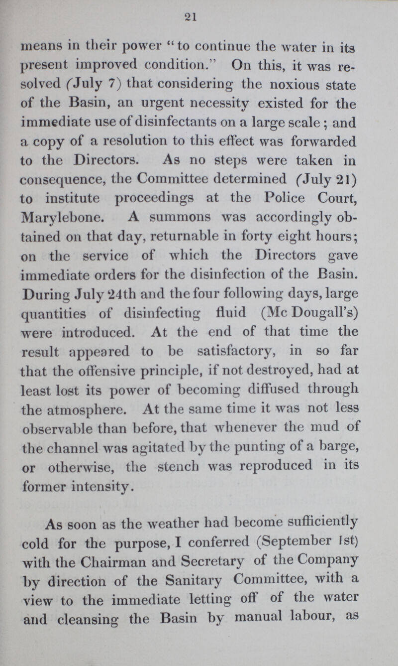 21 means in their power to continue the water in its present improved condition. On this, it was re solved (July 7) that considering the noxious state of the Basin, an urgent necessity existed for the immediate use of disinfectants on a large scale ; and a copy of a resolution to this effect was forwarded to the Directors. As no steps were taken in consequence, the Committee determined (July 21) to institute proceedings at the Police Court, Marylebone. A summons was accordingly ob tained on that day, returnable in forty eight hours; on the service of which the Directors gave immediate orders for the disinfection of the Basin. During July 24th and the four following days, large quantities of disinfecting fluid (Mc Dougall's) were introduced. At the end of that time the result appeared to be satisfactory, in so far that the offensive principle, if not destroyed, had at least lost its power of becoming diffused through the atmosphere. At the same time it was not less observable than before, that whenever the mud of the channel was agitated by the punting of a barge, or otherwise, the stench was reproduced in its former intensity. As soon as the weather had become sufficiently cold for the purpose, I conferred (September 1st) with the Chairman and Secretary of the Company by direction of the Sanitary Committee, with a view to the immediate letting off of the water and cleansing the Basin by manual labour, as