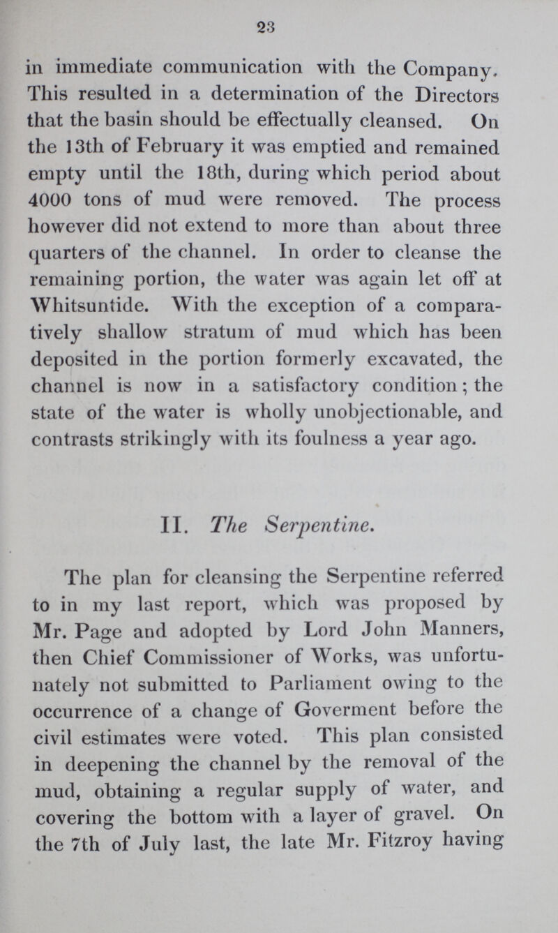 23 in immediate communication with the Company. This resulted in a determination of the Directors that the basin should be effectually cleansed. On the 13th of February it was emptied and remained empty until the 18th, during which period about 4000 tons of mud were removed. The process however did not extend to more than about three quarters of the channel. In order to cleanse the remaining portion, the water was again let off at Whitsuntide. With the exception of a compara tively shallow stratum of mud which has been deposited in the portion formerly excavated, the channel is now in a satisfactory condition; the state of the water is wholly unobjectionable, and contrasts strikingly with its foulness a year ago. II. The Serpentine. The plan for cleansing the Serpentine referred to in my last report, which was proposed by Mr. Page and adopted by Lord John Manners, then Chief Commissioner of Works, was unfortu nately not submitted to Parliament owing to the occurrence of a change of Goverment before the civil estimates were voted. This plan consisted in deepening the channel by the removal of the mud, obtaining a regular supply of water, and covering the bottom with a layer of gravel. On the 7th of July last, the late Mr. Fitzroy having