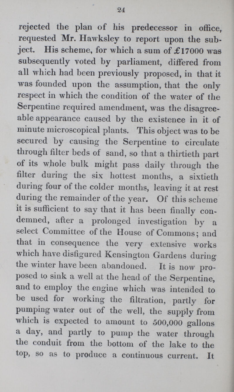 24 rejected the plan of his predecessor in office, requested Mr. Hawksley to report upon the sub ject. His scheme, for which a sum of £17000 was subsequently voted by parliament, differed from all which had been previously proposed, in that it was founded upon the assumption, that the only respect in which the condition of the water of the Serpentine required amendment, was the disagree able appearance caused by the existence in it of minute microscopical plants. This object was to be secured by causing the Serpentine to circulate through filter beds of sand, so that a thirtieth part of its whole bulk might pass daily through the filter during the six hottest months, a sixtieth during four of the colder months, leaving it at rest during the remainder of the year. Of this scheme it is sufficient to say that it has been finally con demned, after a prolonged investigation by a select Committee of the House of Commons; and that in consequence the very extensive works which have disfigured Kensington Gardens during the winter have been abandoned. It is now pro posed to sink a well at the head of the Serpentine, and to employ the engine which was intended to be used for working the filtration, partly for pumping water out of the well, the supply from which is expected to amount to 500,000 gallons a day, and partly to pump the water through the conduit from the bottom of the lake to the top, so as to produce a continuous current. It