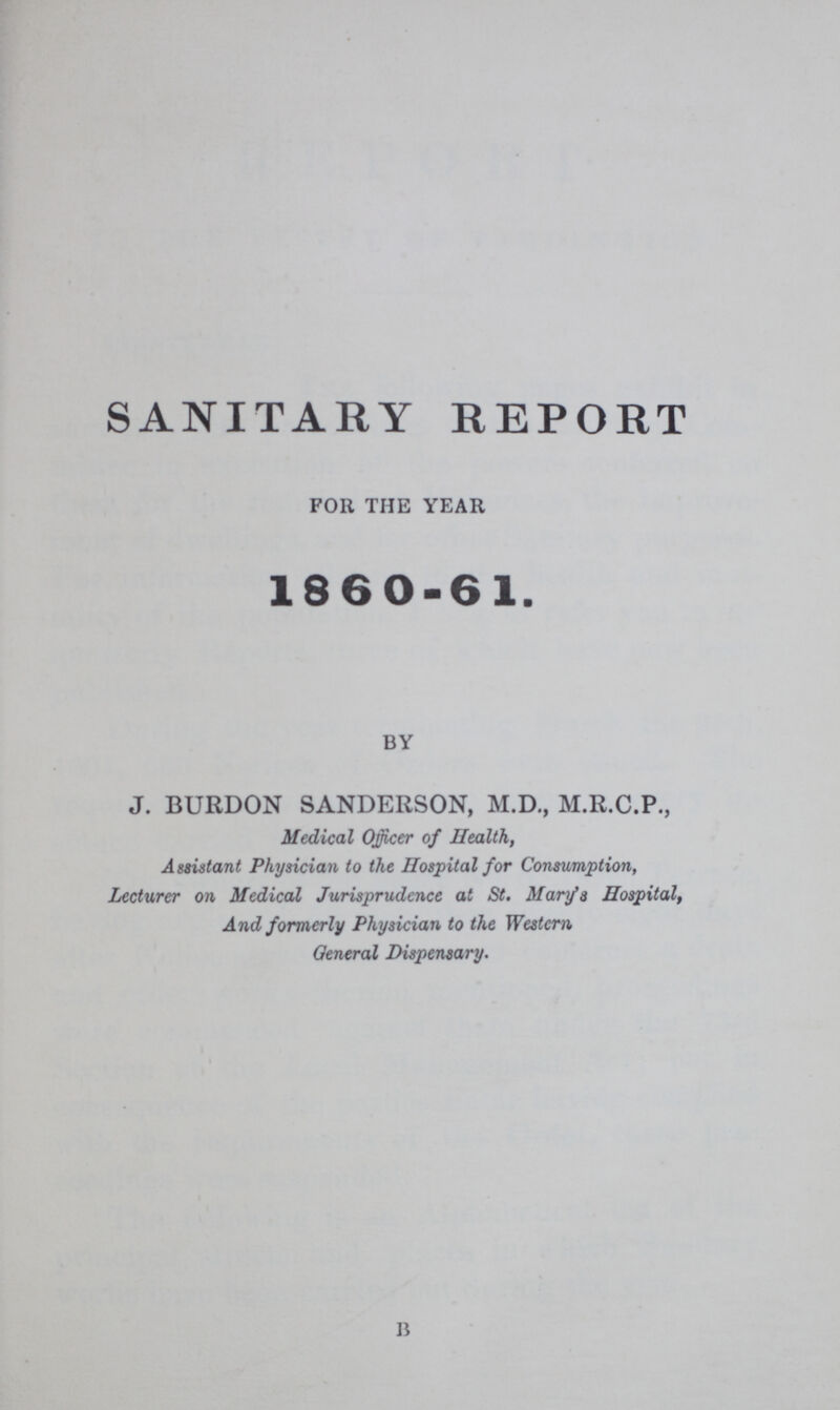 SANITARY REPORT for the year 1860-61. by J. BURDON SANDERSON, M.D., M.R.C.P., Medical Officer of Health, Assistant Physician to the Hospital for Consumption, Lecturer on Medical Jurisprudence at St. Mary's Hospital, And formerly Physician to the Western General Dispensary. B