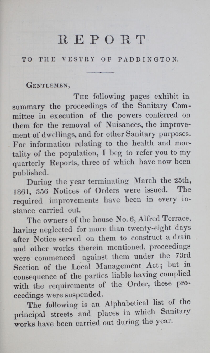 R E P O R T TO THE VESTRY OF PADDINGTON. Gentlemen, The following pages exhibit in summary the proceedings of the Sanitary Com mittee in execution of the powers conferred on them for the removal of Nuisances, the improve ment of dwellings, and for other Sanitary purposes. For information relating to the health and mor tality of the population, I beg to refer you to my quarterly Reports, three of which have now been published. During the year terminating March the 25th, 1861, 356 Notices of Orders were issued. The required improvements have been in every in stance carried out. The owners of the house No. 6, Alfred Terrace, having neglected for more than twenty-eight days after Notice served on them to construct a drain and other works therein mentioned, proceedings were commenced against them under the 73rd Section of the Local Management Act; but in consequence of the parties liable having complied with the requirements of the Order, these pro ceedings were suspended. The following is an Alphabetical list of the principal streets and places in which Sanitary works have been carried out during the year.
