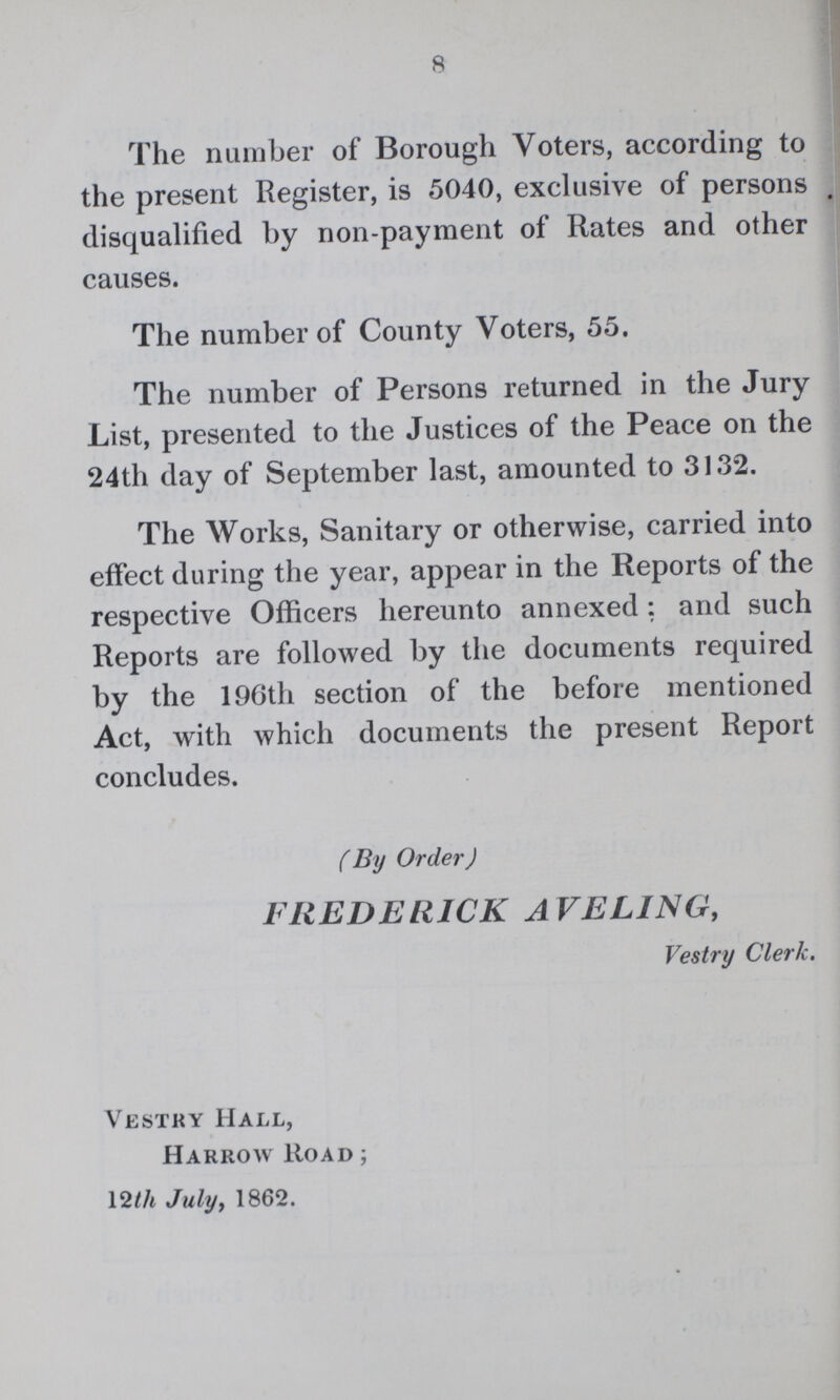 8 The number of Borough Voters, according to the present Register, is 5040, exclusive of persons disqualified by non-payment of Rates and other causes. The number of County Voters, 55. The number of Persons returned in the Jury List, presented to the Justices of the Peace on the 24th day of September last, amounted to 3132. The Works, Sanitary or otherwise, carried into effect during the year, appear in the Reports of the respective Officers hereunto annexed: and such Reports are followed by the documents required by the 196th section of the before mentioned Act, with which documents the present Report concludes. (By Order) FREDERICK AVE LING, Vestry Clerk. Vestry Hall, Harrow Road; 12th July, 1862.