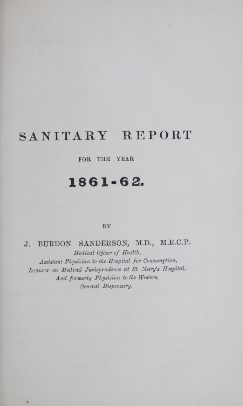 SANITARY REPORT for the year 1861-62. by J. BURDON SANDERSON, M.D., M.R.C.P. Medical Officer of Health, Assistant Physician to the Hospital for Consumption, Lecturer on Medical Jurisprudence at St. Mary's Hospital, And formerly Physician to the Western General Dispensary.
