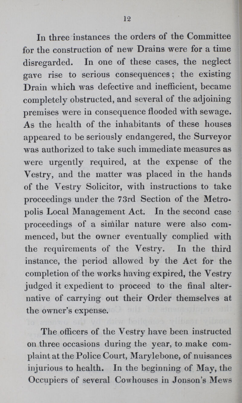 12 In three instances the orders of the Committee for the construction of new Drains were for a time disregarded. In one of these cases, the neglect gave rise to serious consequences; the existing Drain which was defective and inefficient, became completely obstructed, and several of the adjoining premises were in consequence flooded with sewage. As the health of the inhabitants of these houses appeared to be seriously endangered, the Surveyor was authorized to take such immediate measures as were urgently required, at the expense of the Vestry, and the matter was placed in the hands of the Vestry Solicitor, with instructions to take proceedings under the 73rd Section of the Metro polis Local Management Act. In the second case proceedings of a similar nature were also com menced, but the owner eventually complied with the requirements of the Vestry. In the third instance, the period allowed by the Act for the completion of the works having expired, the Vestry judged it expedient to proceed to the final alter native of carrying out their Order themselves at the owner's expense. The officers of the Vestry have been instructed on three occasions during the year, to make com plaint at the Police Court, Marylebone, of nuisances injurious to health. In the beginning of May, the Occupiers of several Cowhouses in Jonson's Mews