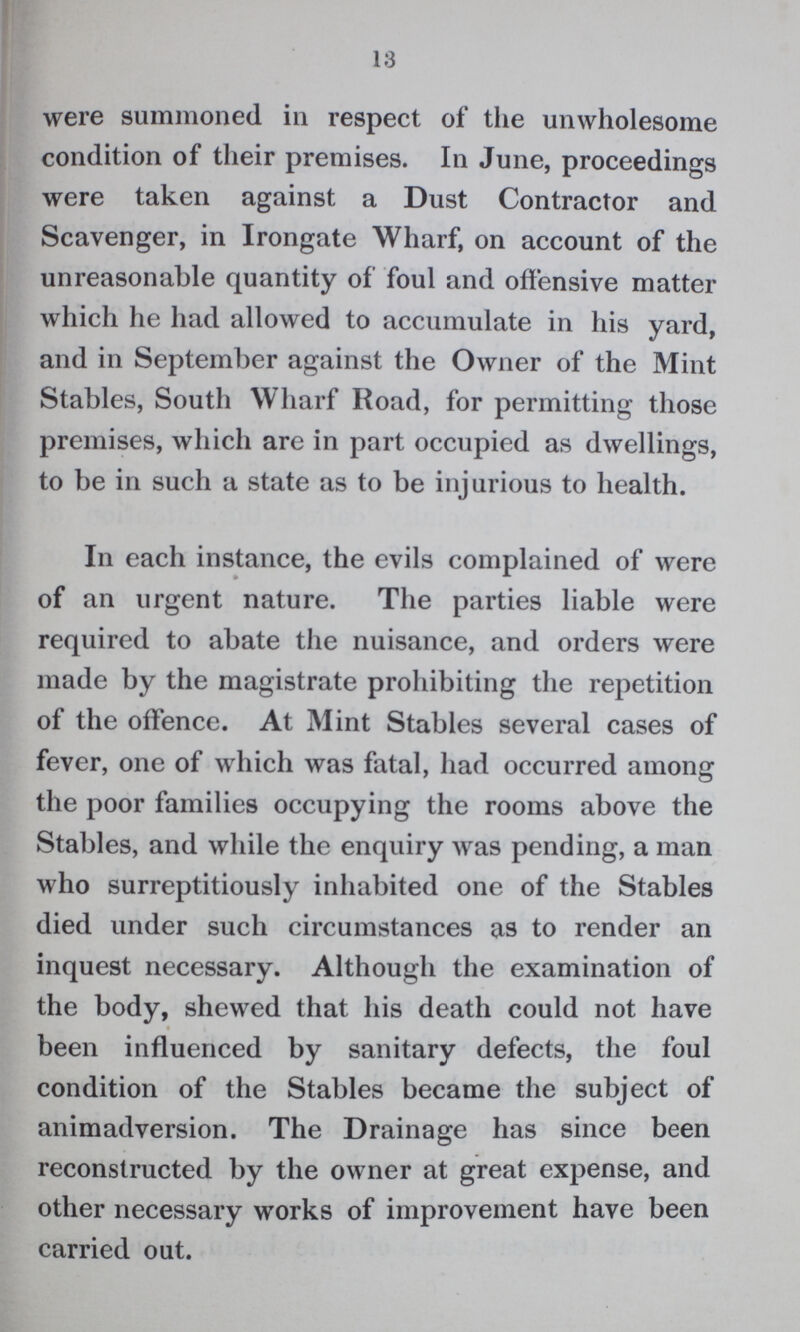 13 were summoned in respect of the unwholesome condition of their premises. In June, proceedings were taken against a Dust Contractor and Scavenger, in Irongate Wharf, on account of the unreasonable quantity of foul and offensive matter which he had allowed to accumulate in his yard, and in September against the Owner of the Mint Stables, South Wharf Road, for permitting those premises, which are in part occupied as dwellings, to be in such a state as to be injurious to health. In each instance, the evils complained of were of an urgent nature. The parties liable were required to abate the nuisance, and orders were made by the magistrate prohibiting the repetition of the offence. At Mint Stables several cases of fever, one of which was fatal, had occurred among the poor families occupying the rooms above the Stables, and while the enquiry was pending, a man who surreptitiously inhabited one of the Stables died under such circumstances as to render an inquest necessary. Although the examination of the body, shewed that his death could not have been influenced by sanitary defects, the foul condition of the Stables became the subject of animadversion. The Drainage has since been reconstructed by the owner at great expense, and other necessary works of improvement have been carried out.