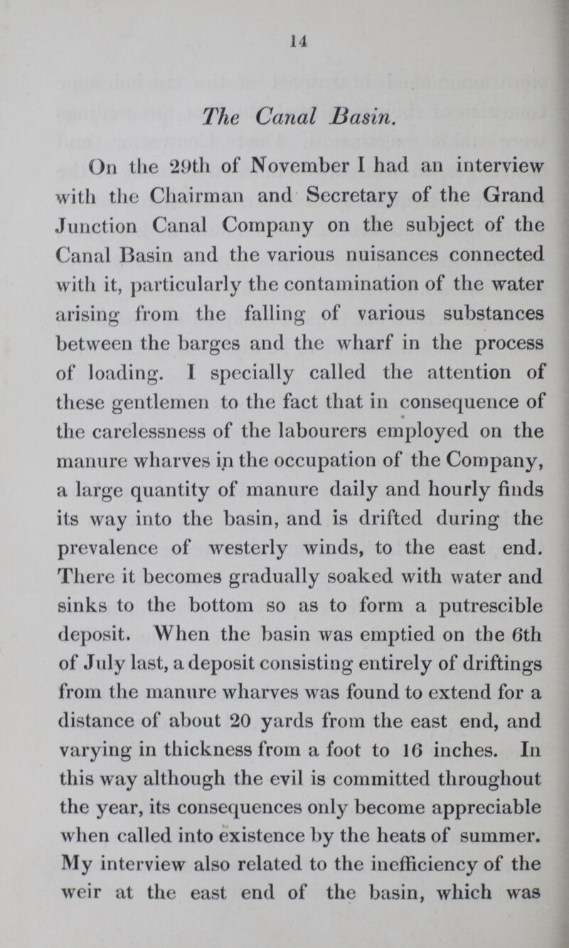 14 The Canal Basin. On the 29th of November I had an interview with the Chairman and Secretary of the Grand Junction Canal Company on the subject of the Canal Basin and the various nuisances connected with it, particularly the contamination of the water arising from the falling of various substances between the barges and the wharf in the process of loading. I specially called the attention of these gentlemen to the fact that in consequence of the carelessness of the labourers employed on the manure wharves in the occupation of the Company, a large quantity of manure daily and hourly finds its way into the basin, and is drifted during the prevalence of westerly winds, to the east end. There it becomes gradually soaked with water and sinks to the bottom so as to form a putrescible deposit. When the basin was emptied on the 6th of July last, a deposit consisting entirely of driftings from the manure wharves was found to extend for a distance of about 20 yards from the east end, and varying in thickness from a foot to 16 inches. In this way although the evil is committed throughout the year, its consequences only become appreciable when called into existence by the heats of summer. My interview also related to the inefficiency of the weir at the east end of the basin, which was