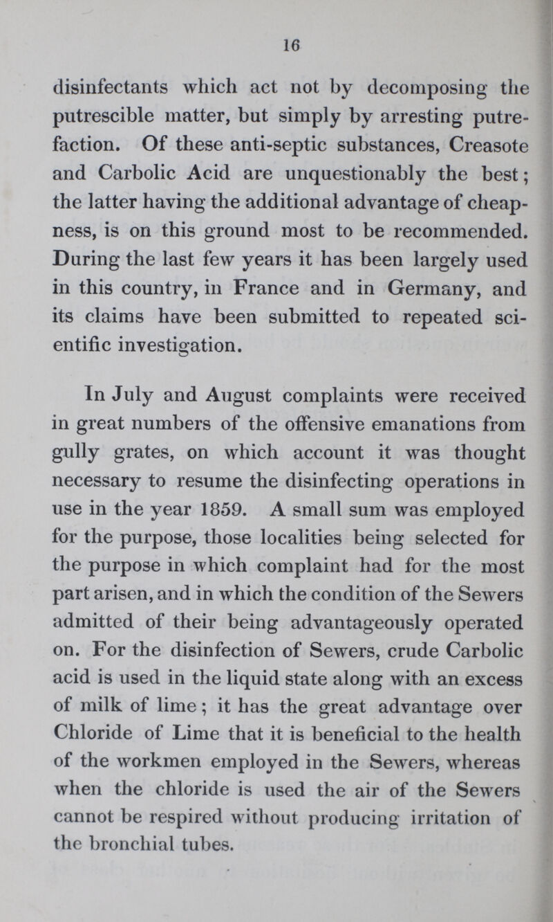16 disinfectants which act not by decomposing the pntrescible matter, but simply by arresting putre faction. Of these anti-septic substances, Creasote and Carbolic Acid are unquestionably the best; the latter having the additional advantage of cheap ness, is on this ground most to be recommended. During the last few years it has been largely used in this country, in France and in Germany, and its claims have been submitted to repeated sci entific investigation. In July and August complaints were received in great numbers of the offensive emanations from gully grates, on which account it was thought necessary to resume the disinfecting operations in use in the year 1859. A small sum was employed for the purpose, those localities being selected for the purpose in which complaint had for the most part arisen, and in which the condition of the Sewers admitted of their being advantageously operated on. For the disinfection of Sewers, crude Carbolic acid is used in the liquid state along with an excess of milk of lime; it has the great advantage over Chloride of Lime that it is beneficial to the health of the workmen employed in the Sewers, whereas when the chloride is used the air of the Sewers cannot be respired without producing irritation of the bronchial tubes.