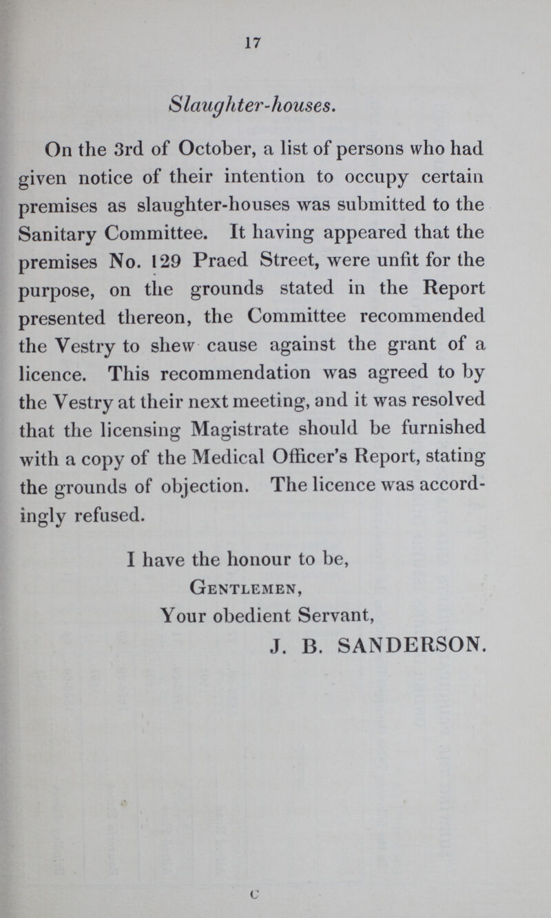 17 Slaughter-houses. On the 3rd of October, a list of persons who had given notice of their intention to occupy certain premises as slaughter-houses was submitted to the Sanitary Committee. It having appeared that the premises No. 129 Praed Street, were unfit for the purpose, on the grounds stated in the Report presented thereon, the Committee recommended the Vestry to shew cause against the grant of a licence. This recommendation was agreed to by the Vestry at their next meeting, and it was resolved that the licensing Magistrate should be furnished with a copy of the Medical Officer's Report, stating the grounds of objection. The licence was accord ingly refused. I have the honour to be, Gentlemen, Your obedient Servant, J. B. SANDERSON. c
