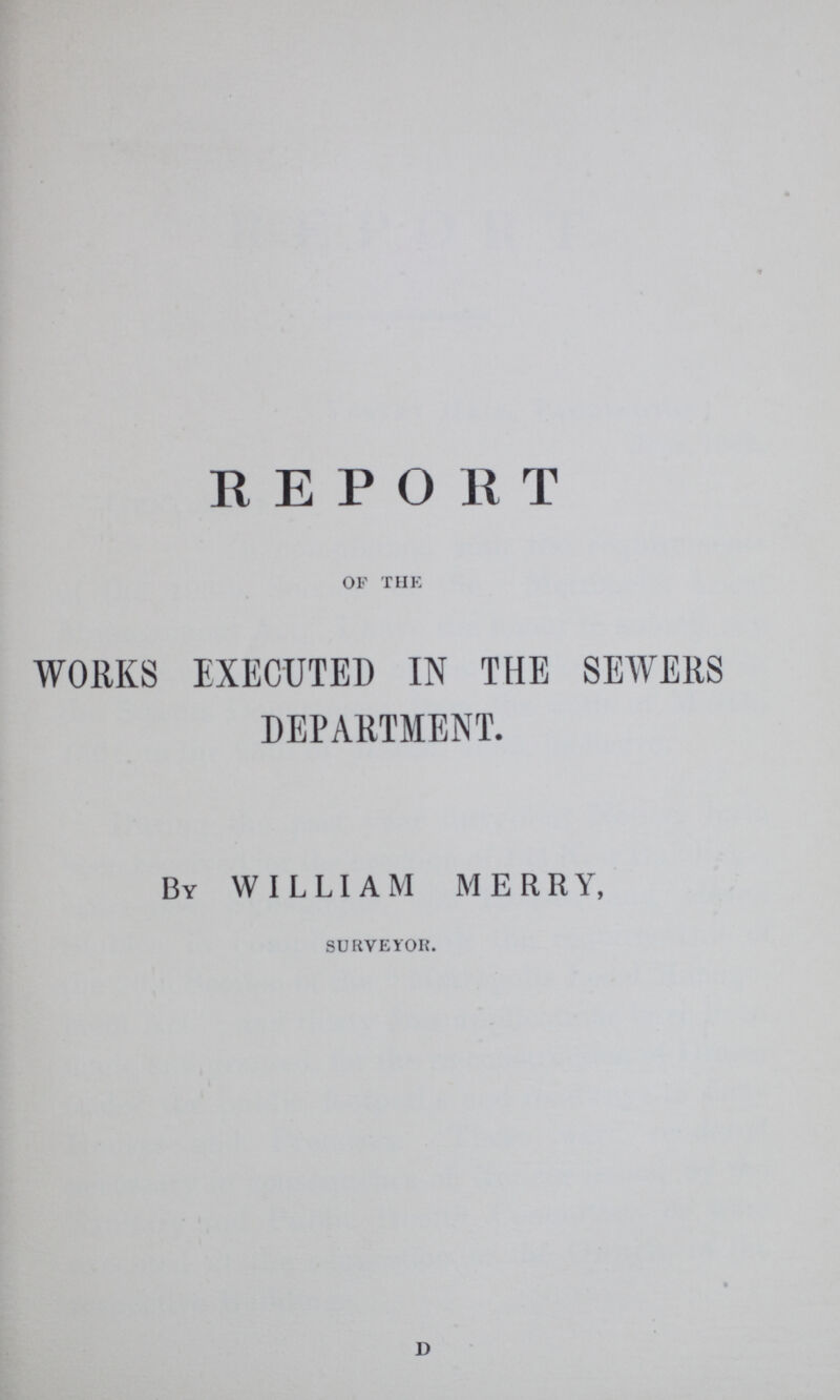 REPORT OF THE WORKS EXECUTED IN THE SEWERS DEPARTMENT. By WILLIAM MERRY, SURVEYOR. d