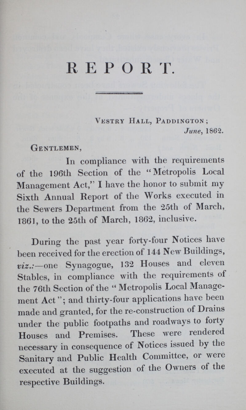 REPORT. Vestry Hall, Paddington; June, 1862. Gentlemen, In compliance with the requirements of the 196th Section of the Metropolis Local Management Act,” I have the honor to submit my Sixth Annual Report of the Works executed in the Sewers Department from the 25th of March, 1861, to the 25th of March, 1862, inclusive. During the past year forty-four Notices have been received for the erection of 144 New Buildings, viz.:—one Synagogue, 132 Houses and eleven Stables, in compliance with the requirements of the 76th Section of the Metropolis Local Manage ment Act”; and thirty-four applications have been made and granted, for the re-construction of Drains under the public footpaths and roadways to forty Houses and Premises. These were rendered necessary in consequence of Notices issued by the Sanitary and Public Health Committee, or were executed at the suggestion of the Owners of the respective Buildings.