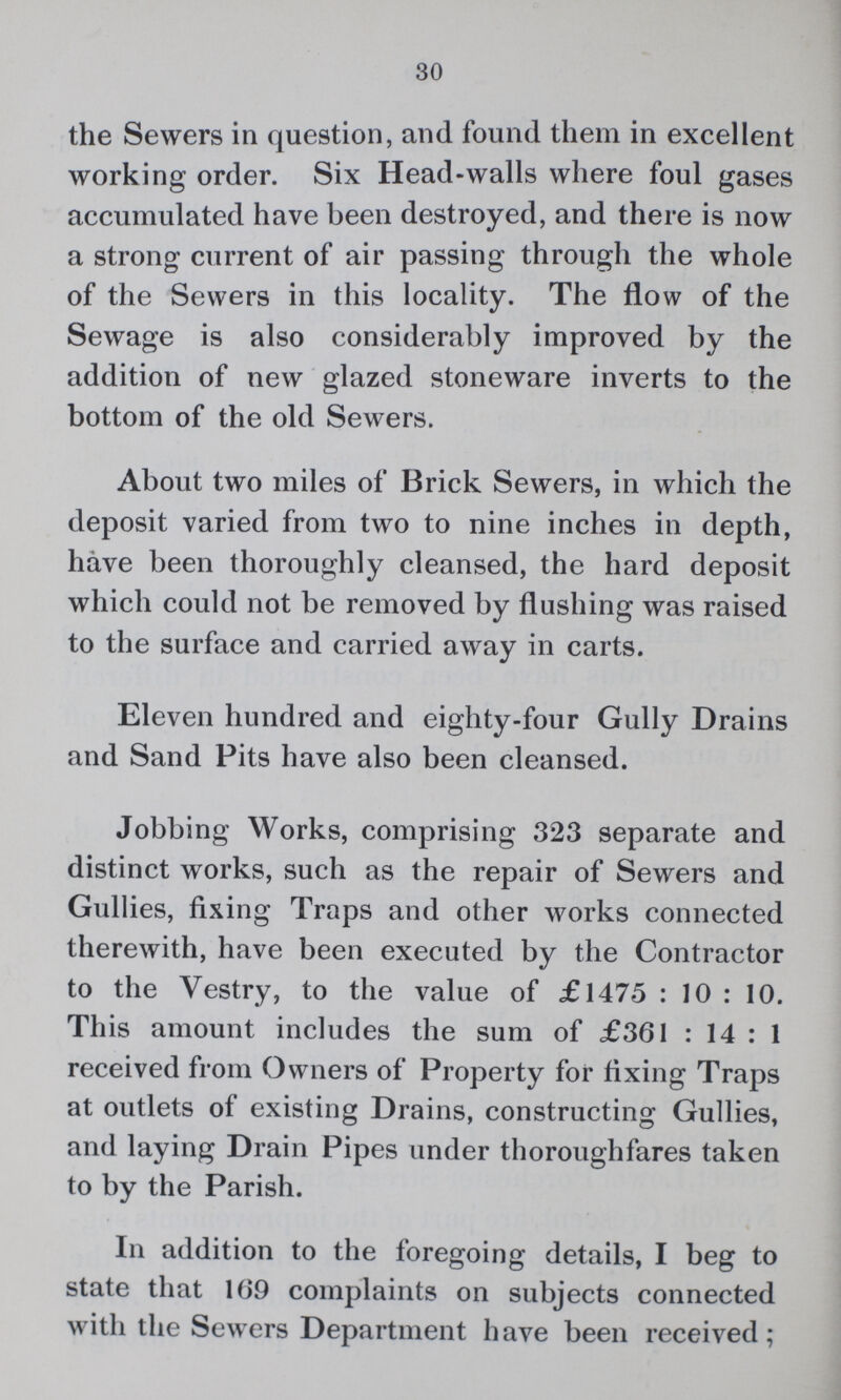 30 the Sewers in question, and found them in excellent working order. Six Head-walls where foul gases accumulated have been destroyed, and there is now a strong current of air passing through the whole of the Sewers in this locality. The flow of the Sewage is also considerably improved by the addition of new glazed stoneware inverts to the bottom of the old Sewers. About two miles of Brick Sewers, in which the deposit varied from two to nine inches in depth, have been thoroughly cleansed, the hard deposit which could not be removed by flushing was raised to the surface and carried away in carts. Eleven hundred and eighty-four Gully Drains and Sand Pits have also been cleansed. Jobbing Works, comprising 323 separate and distinct works, such as the repair of Sewers and Gullies, fixing Traps and other works connected therewith, have been executed by the Contractor to the Vestry, to the value of £1475 : 10 : 10. This amount includes the sum of £361 : 14 : 1 received from Owners of Property for fixing Traps at outlets of existing Drains, constructing Gullies, and laying Drain Pipes under thoroughfares taken to by the Parish. In addition to the foregoing details, I beg to state that 169 complaints on subjects connected with the Sewers Department have been received;