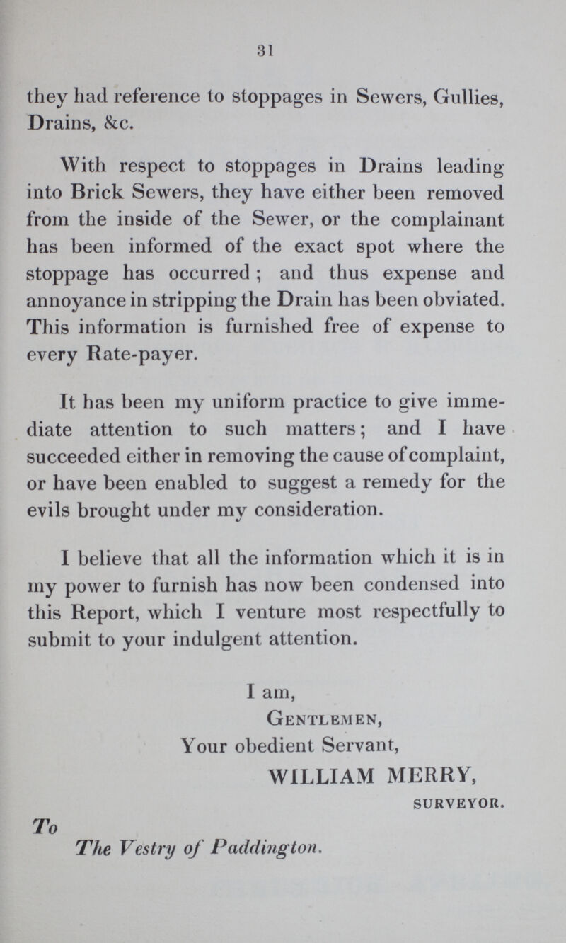 31 they had reference to stoppages in Sewers, Gullies, Drains, &c. With respect to stoppages in Drains leading into Brick Sewers, they have either been removed from the inside of the Sewer, or the complainant has been informed of the exact spot where the stoppage has occurred; and thus expense and annoyance in stripping the Drain has been obviated. This information is furnished free of expense to every Rate-payer. It has been my uniform practice to give imme diate attention to such matters; and I have succeeded either in removing the cause of complaint, or have been enabled to suggest a remedy for the evils brought under my consideration. I believe that all the information which it is in my power to furnish has now been condensed into this Report, which I venture most respectfully to submit to your indulgent attention. I am, Gentlemen, Your obedient Servant, WILLIAM MERRY, surveyor. To The Vestry of Paddington.