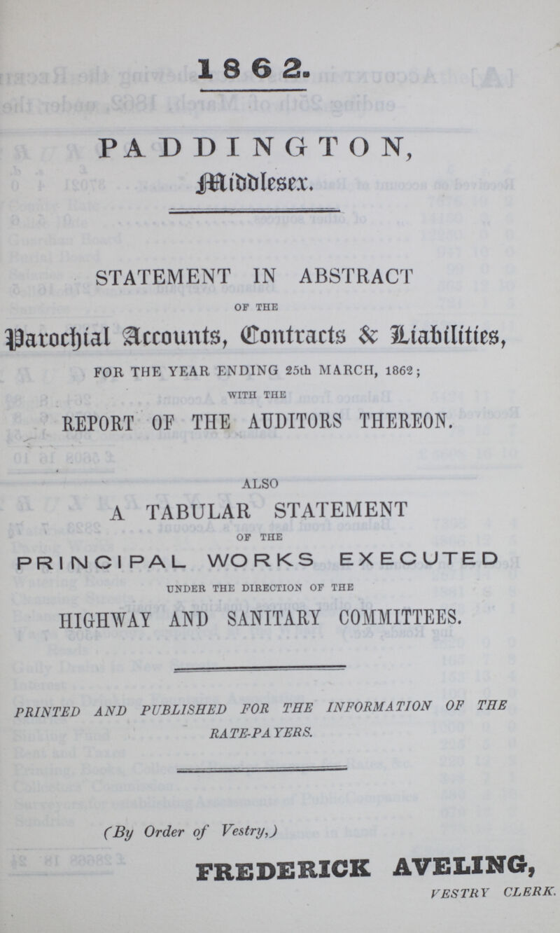 1862. PADDINGTON, Middlesex STATEMENT IN ABSTRACT of the Parochial Accounts, (Contracts & Liabilities, FOR THE YEAR ENDING 25th MARCH, 1862; with the REPORT OP THE AUDITORS THEREON. also A TABULAR STATEMENT of the PRINCIPAL WORKS EXECUTED under the direction of the HIGHWAY AND SANITARY COMMITTEES. PRINTED AND PUBLISHED FOR THE INFORMATION OF THE RATE-PAYERS. (By Order of Vestry,) FREDERICK AVELING, VESTRY CLERK.