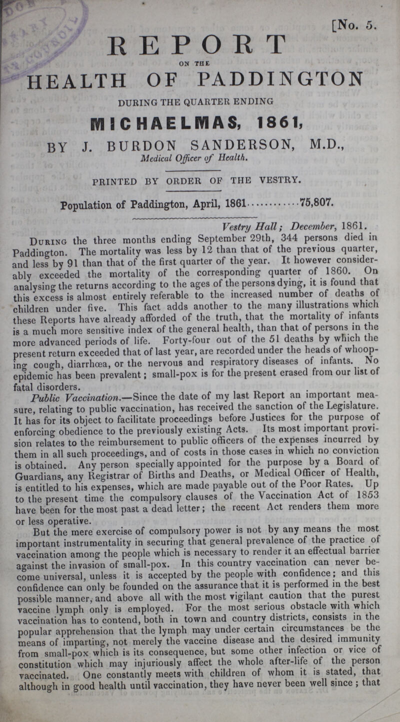 [No. 5. REPORT ON THE HEALTH OF PADDINGTON DURING THE QUARTER ENDING MICHAELMAS, 1861, BY J. BURDON SANDERSON, M.D., Medical Officer of Health. PRINTED BY ORDER OF THE VESTRY. Population of Paddington, April, 1861 75,807. Vestry Hall; December, 1861. During the three months ending September 29th, 344 persons died in Paddington. The mortality was less by 12 than that of the previous quarter, and less by 91 than that of the first quarter of the year. It however consider ably exceeded the mortality of the corresponding quarter of 1860. On analysing the returns according to the ages of the persons dying, it is found that this excess is almost entirely referable to the increased number of deaths of children under five. This fact adds another to the many illustrations which these Reports have already afforded of the truth, that the mortality of infants is a much more sensitive index of the general health, than that of persons in the more advanced periods of life. Forty-four out of the 51 deaths by which the present return exceeded that of last year, are recorded under the heads of whoop ing cough, diarrhoea, or the nervous and respiratory diseases of infants. No epidemic has been prevalent; small-pox is for the present erased from our list of fatal disorders. Public Vaccination.—Since the date of my last Report an important mea sure, relating to public vaccination, has received the sanction of the Legislature. It has for its object to facilitate proceedings before Justices for the purpose of enforcing obedience to the previously existing Acts. Its most important provi sion relates to the reimbursement to public officers of the expenses incurred by them in all such proceedings, and of costs in those cases in which no conviction is obtained. Any person specially appointed for the purpose by a Board of Guardians, any Registrar of Births and Deaths, or Medical Officer of Health, is entitled to his expenses, which are made payable out of the Poor Rates. Up to the present time the compulsory clauses of the Vaccination Act of 1853 have been for the most past a dead letter; the recent Act renders them more or less operative. But the mere exercise of compulsory power is not by any means the most important instrumentality in securing that general prevalence of the practice of vaccination among the people which is necessary to render it an effectual barrier against the invasion of small-pox. In this country vaccination can never be come universal, unless it is accepted by the people with confidence; and this confidence can only be founded on the assurance that it is performed in the best possible manner, and above all with the most vigilant caution that the purest vaccine lymph only is employed. For the most serious obstacle with which vaccination has to contend, both in town and country districts, consists in the popular apprehension that the lymph may under certain circumstances be the means of imparting, not merely the vaccine disease and the desired immunity from small-pox which is its consequence, but some other infection or vice of constitution which may injuriously affect the whole after-life of the person vaccinated. One constantly meets with children of whom it is stated, that although in good health until vaccination, they have never been well since; that