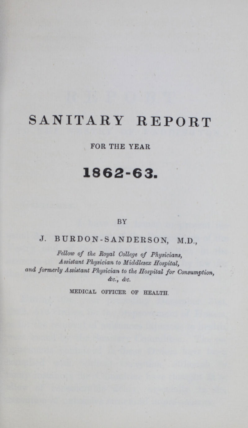 SANITARY REPORT FOR THE YEAR 1862-63. by J. BURDON-SANDERSON, M.D., Fellow of the Royal College of Physicians, Assistant Physician to Middlesex Hospital, and formerly Assistant Physician to the Hospital for Consumption, &c., &c. MEDICAL OFFICER OF HEALTH.