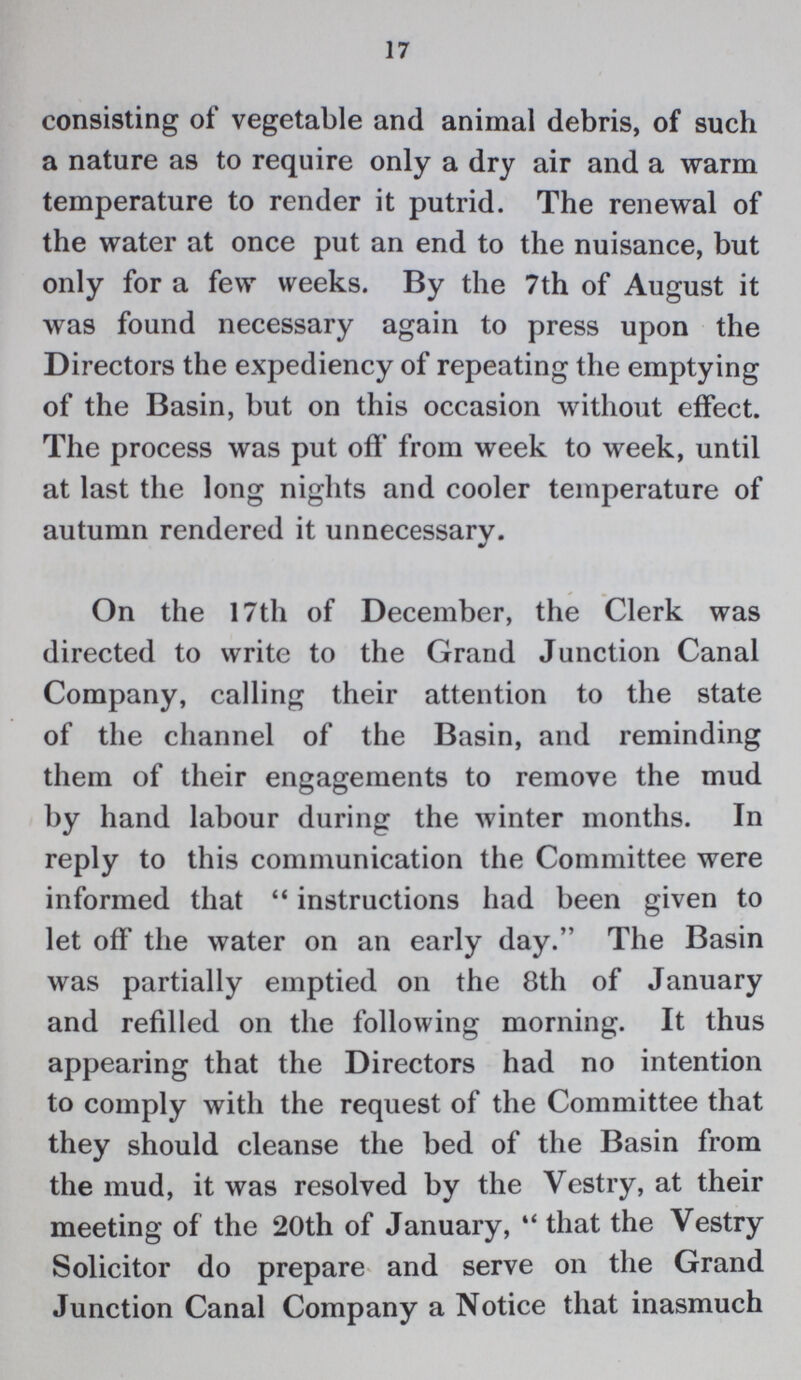 17 consisting of vegetable and animal debris, of such a nature as to require only a dry air and a warm temperature to render it putrid. The renewal of the water at once put an end to the nuisance, but only for a few weeks. By the 7th of August it was found necessary again to press upon the Directors the expediency of repeating the emptying of the Basin, but on this occasion without effect. The process was put off from week to week, until at last the long nights and cooler temperature of autumn rendered it unnecessary. On the 17th of December, the Clerk was directed to write to the Grand Junction Canal Company, calling their attention to the state of the channel of the Basin, and reminding them of their engagements to remove the mud by hand labour during the winter months. In reply to this communication the Committee were informed that instructions had been given to let off the water on an early day. The Basin was partially emptied on the 8th of January and refilled on the following morning. It thus appearing that the Directors had no intention to comply with the request of the Committee that they should cleanse the bed of the Basin from the mud, it was resolved by the Vestry, at their meeting of the 20th of January, that the Vestry Solicitor do prepare and serve on the Grand Junction Canal Company a Notice that inasmuch