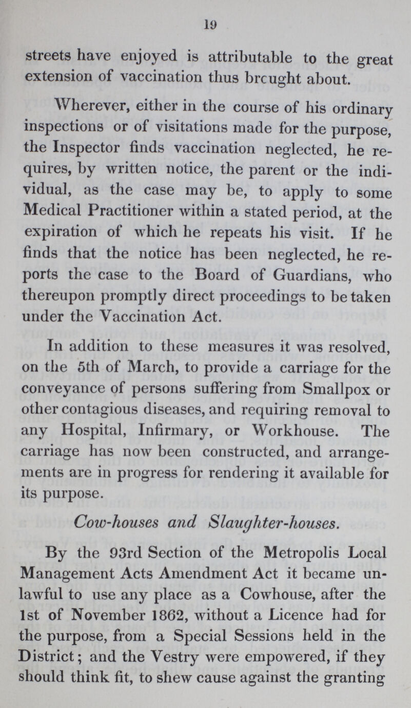 19 streets have enjoyed is attributable to the great extension of vaccination thus brought about. Wherever, either in the course of his ordinary inspections or of visitations made for the purpose, the Inspector finds vaccination neglected, he re quires, by written notice, the parent or the indi vidual, as the case may be, to apply to some Medical Practitioner within a stated period, at the expiration of which he repeats his visit. If he finds that the notice has been neglected, he re ports the case to the Board of Guardians, who thereupon promptly direct proceedings to be taken under the Vaccination Act. In addition to these measures it was resolved, on the 5th of March, to provide a carriage for the conveyance of persons suffering from Smallpox or other contagious diseases, and requiring removal to any Hospital, Infirmary, or Workhouse. The carriage has now been constructed, and arrange ments are in progress for rendering it available for its purpose. Cow-houses and Slaughter-houses. By the 93rd Section of the Metropolis Local Management Acts Amendment Act it became un lawful to use any place as a Cowhouse, after the 1st of November 1862, without a Licence had for the purpose, from a Special Sessions held in the District; and the Vestry were empowered, if they should think fit, to shew cause against the granting