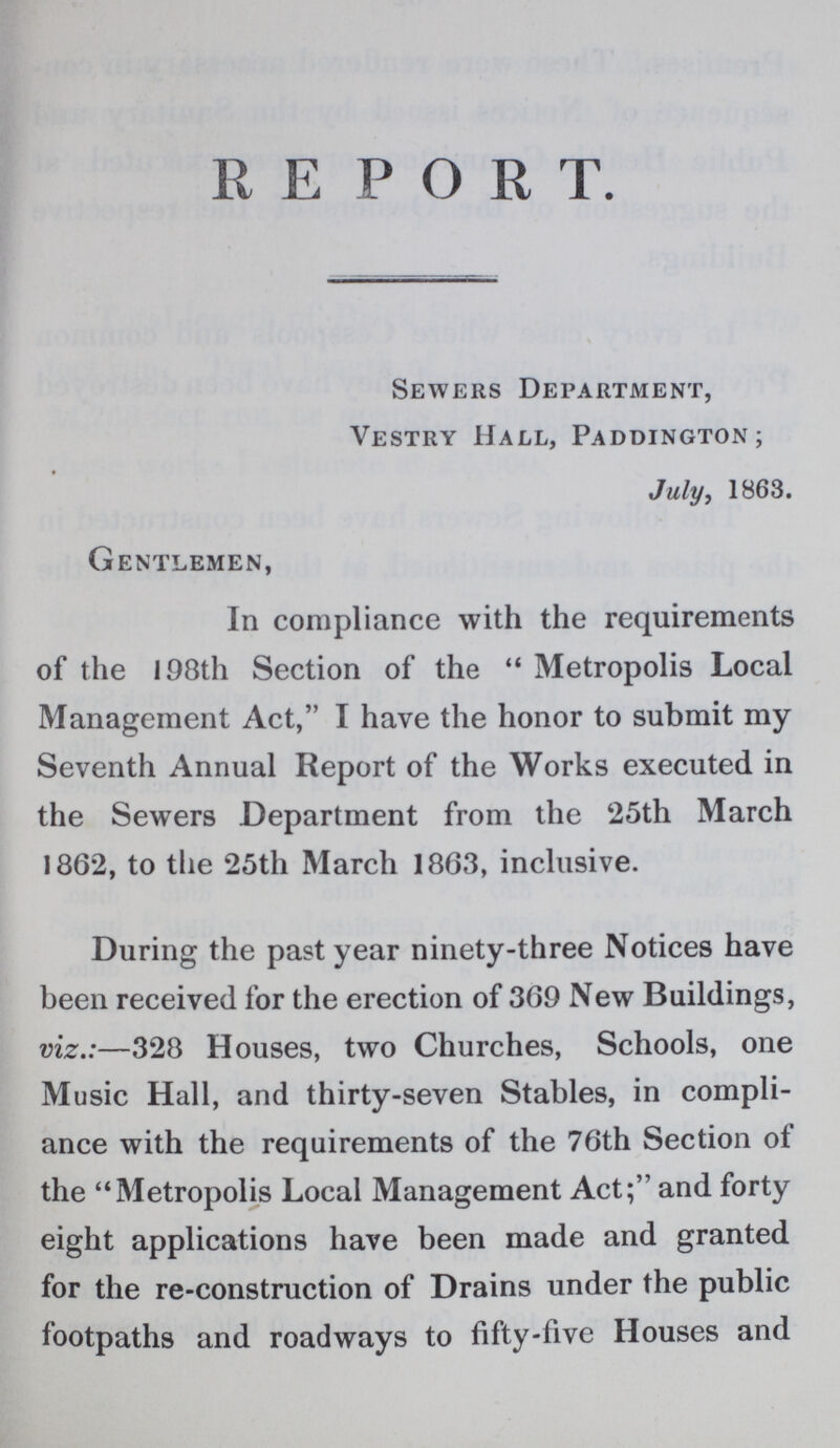 REPORT Sewers Department, Vestry Hall, Paddington; July, 1863. Gentlemen, In compliance with the requirements of the 198th Section of the  Metropolis Local Management Act, I have the honor to submit my Seventh Annual Report of the Works executed in the Sewers Department from the 25th March 1862, to the 25th March 1863, inclusive. During the past year ninety-three Notices have been received for the erection of 369 New Buildings, viz.:—328 Houses, two Churches, Schools, one Music Hall, and thirty-seven Stables, in compli ance with the requirements of the 76th Section of the Metropolis Local Management Act; and forty eight applications have been made and granted for the re-construction of Drains under the public footpaths and roadways to fifty-five Houses and
