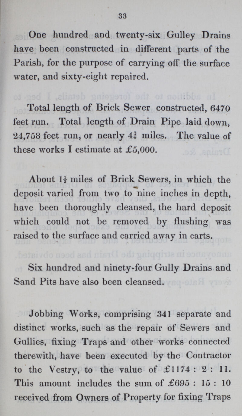 33 One hundred and twenty-six Gulley Drains have been constructed in different parts of the Parish, for the purpose of carrying off the surface water, and sixty-eight repaired. Total length of Brick Sewer constructed, 6470 feet run. Total length of Drain Pipe laid down, 24,758 feet run, or nearly 43 miles. The value of these works I estimate at £5,000. About H miles of Brick Sewers, in which the deposit varied from two to nine inches in depth, have been thoroughly cleansed, the hard deposit which could not be removed by flushing was raised to the surface and carried away in carts. Six hundred and ninety-four Gully Drains and Sand Pits have also been cleansed. Jobbing Works, comprising 341 separate and distinct works, such as the repair of Sewers and Gullies, fixing Traps and other works connected therewith, have been executed by the Contractor to the Vestry, to the value of £1174: 2: 11. This amount includes the sum of £695: 15: 10 received from Owners of Property for fixing Traps
