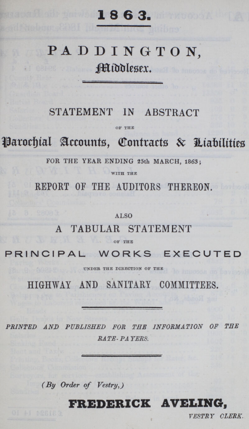 1863. PADDINGTON, Middlesex. STATEMENT IN ABSTRACT OF THE Parochial Accounts, Contracts $ Liabilities FOR THE YEAR ENDING 25th MARCH, 1863; WITH THE REPORT OF THE AUDITORS THEREON. ALSO A TABULAR STATEMENT OF THE PRINCIPAL WORKS EXECUTED UNDER THE DIRECTION OF THE HIGHWAY AND SANITARY COMMITTEES. PRINTED AND PUBLISHED FOR THE INFORMATION OF THE RATE-PATERS. (By Order of Vestry,) FREDERICK AVELING, VESTRY CLERK.