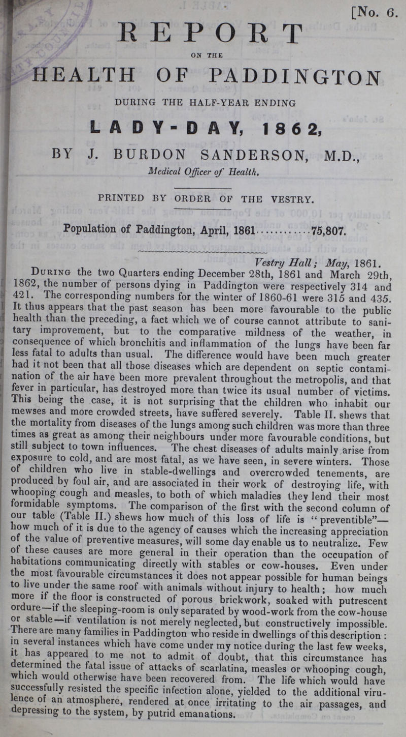 [No. 6. REPORT ON THE HEALTH OF PADDINGTON DURING THE HALF-YEAR ENDING LADY-DAY, 186 2, BY J. BURDON SANDERSON, M.D., Medical Officer of Health. PRINTED BY ORDER OF THE VESTRY. Population of Paddington, April, 1861 75,807. Vestry Hall; May, 1861. During the two Quarters ending December 28th, 1861 and March 29th, 1862, the number of persons dying in Paddington were respectively 314 and 421. The corresponding numbers for the winter of 1860-61 were 315 and 435. It thus appears that the past season has been more favourable to the public health than the preceding, a fact which we of course cannot attribute to sani tary improvement, but to the comparative mildness of the weather, in consequence of which bronchitis and inflammation of the lungs have been far less fatal to adults than usual. The difference would have been much greater had it not been that all those diseases which are dependent on septic contami nation of the air have been more prevalent throughout the metropolis, and that fever in particular, has destroyed more than twice its usual number of victims. This being the case, it is not surprising that the children who inhabit our mewses and more crowded streets, have suffered severely. Table II. shews that the mortality from diseases of the lungs among such children was more than three times as great as among their neighbours under more favourable conditions, but still subject to town influences. The chest diseases of adults mainly arise from exposure to cold, and are most fatal, as we have seen, in severe winters. Those of children who live in stable-dwellings and overcrowded tenements, are produced by foul air, and are associated in their work of destroying life, with whooping cough and measles, to both of which maladies they lend their most formidable symptoms. The comparison of the first with the second column of our table (Table II.) shews how much of this loss of life is preventible— how much of it is due to the agency of causes which the increasing appreciation of the value of preventive measures, will some day enable us to neutralize. Few of these causes are more general in their operation than the occupation of habitations communicating directly with stables or cow-houses. Even under the most favourable circumstances it does not appear possible for human beings to live under the same roof with animals without injury to health; how much more if the floor is constructed of porous brickwork, soaked with putrescent ordure—if the sleeping-room is only separated by wood-work from the cow-house or stable—if ventilation is not merely neglected, but constructively impossible. There are many families in Paddington who reside in dwellings of this description: in several instances which have come under my notice during the last few weeks, it has appeared to me not to admit of doubt, that this circumstance has determined the fatal issue of attacks of scarlatina, measles or whooping cough, which would otherwise have been recovered from. The life which would have successfully resisted the specific infection alone, yielded to the additional viru lence of an atmosphere, rendered at once irritating to the air passages, and depressing to the system, by putrid emanations.