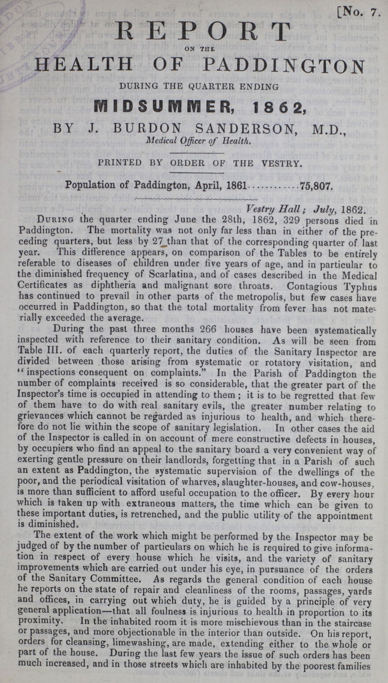 [No. 7. REPORT ON THE HEALTH OF PADDINGTON DURING THE QUARTER ENDING MIDSUMMER, 1862, BY J. BURDON SANDERSON, M.D., Medical Officer of Health. PRINTED BY ORDER OF THE VESTRY. Population of Paddington, April, 1861 75,807. Vestry Hall; July, 1862. During the quarter ending June the 28th, 1862, 329 persons died in Paddington. The mortality was not only far less than in either of the pre ceding quarters, but less by 27 than that of the corresponding quarter of last year. This difference appears, on comparison of the Tables to be entirely referable to diseases of children under five years of age, and in particular to the diminished frequency of Scarlatina, and of cases described in the Medical Certificates as diphtheria and malignant sore throats. Contagious Typhus has continued to prevail in other parts of the metropolis, but few cases have occurred in Paddington, so that the total mortality from fever has not mate rially exceeded the average. During the past three months 266 houses have been systematically inspected with reference to their sanitary condition. As will be seen from Table III. of each quarterly report, the duties of the Sanitary Inspector are divided between those arising from systematic or rotatory visitation, and inspections consequent on complaints. In the Parish of Paddington the number of complaints received is so considerable, that the greater part of the Inspector's time is occupied in attending to them; it is to be regretted that few of them have to do with real sanitary evils, the greater number relating to grievances which cannot be regarded as injurious to health, and which there fore do not lie within the scope of sanitary legislation. In other cases the aid of the Inspector is called in on account of mere constructive defects in houses, by occupiers who find an appeal to the sanitary board a very convenient way of exerting gentle pressure on their landlords, forgetting that in a Parish of such an extent as Paddington, the systematic supervision of the dwellings of the poor, and the periodical visitation of wharves, slaughter-houses, and cow-houses, is more than sufficient to afford useful occupation to the officer. By every hour which is taken up with extraneous matters, the time which can be given to these important duties, is retrenched, and the public utility of the appointment is diminished. The extent of the work which might be performed by the Inspector may be judged of by the number of particulars on which he is required to give informa tion in respect of every house which he visits, and the variety of sanitary improvements which are carried out under his eye, in pursuance of the orders of the Sanitary Committee. As regards the general condition of each house he reports on the state of repair and cleanliness of the rooms, passages, yards and offices, in carrying out which duty, he is guided by a principle of very general application—that all foulness is injurious to health in proportion to its proximity. In the inhabited room it is more mischievous than in the staircase or passages, and more objectionable in the interior than outside. On his report, orders for cleansing, limewashing, are made, extending either to the whole or part of the house. During the last few years the issue of such orders has been much increased, and in those streets which are inhabited by the poorest families