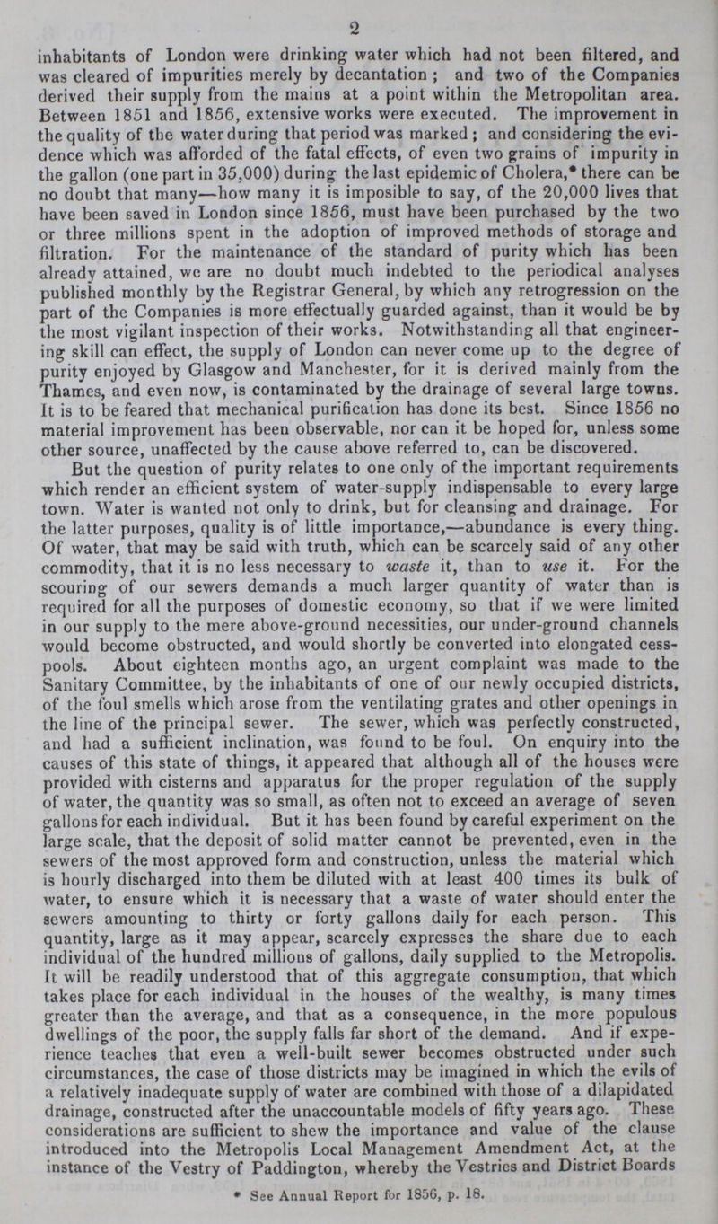 2 inhabitants of London were drinking water which had not been filtered, and was cleared of impurities merely by decantation; and two of the Companies derived their supply from the mains at a point within the Metropolitan area. Between 1851 and 1856, extensive works were executed. The improvement in the quality of the water during that period was marked; and considering the evi dence which was afforded of the fatal effects, of even two grains of impurity in the gallon (one part in 35,000) during the last epidemic of Cholera,* there can be no doubt that many—how many it is imposible to say, of the 20,000 lives that have been saved in London since 1856, must have been purchased by the two or three millions spent in the adoption of improved methods of storage and filtration. For the maintenance of the standard of purity which has been already attained, we are no doubt much indebted to the periodical analyses published monthly by the Registrar General, by which any retrogression on the part of the Companies is more effectually guarded against, than it would be by the most vigilant inspection of their works. Notwithstanding all that engineer ing skill can effect, the supply of London can never come up to the degree of purity enjoyed by Glasgow and Manchester, for it is derived mainly from the Thames, and even now, is contaminated by the drainage of several large towns. It is to be feared that mechanical purification has done its best. Since 1856 no material improvement has been observable, nor can it be hoped for, unless some other source, unaffected by the cause above referred to, can be discovered. But the question of purity relates to one only of the important requirements which render an efficient system of water-supply indispensable to every large town. Water is wanted not only to drink, but for cleansing and drainage. For the latter purposes, quality is of little importance,—abundance is every thing. Of water, that may be said with truth, which can be scarcely said of any other commodity, that it is no less necessary to waste it, than to use it. For the scouring of our sewers demands a much larger quantity of water than is required for all the purposes of domestic economy, so that if we were limited in our supply to the mere above-ground necessities, our under-ground channels would become obstructed, and would shortly be converted into elongated cess pools. About eighteen months ago, an urgent complaint was made to the Sanitary Committee, by the inhabitants of one of our newly occupied districts, of the foul smells which arose from the ventilating grates and other openings in the line of the principal sewer. The sewer, which was perfectly constructed, and had a sufficient inclination, was found to be foul. On enquiry into the causes of this state of things, it appeared that although all of the houses were provided with cisterns and apparatus for the proper regulation of the supply of water, the quantity was so small, as often not to exceed an average of seven gallons for each individual. But it has been found by careful experiment on the large scale, that the deposit of solid matter cannot be prevented, even in the sewers of the most approved form and construction, unless the material which is hourly discharged into them be diluted with at least 400 times its bulk of water, to ensure which it is necessary that a waste of water should enter the sewers amounting to thirty or forty gallons daily for each person. This quantity, large as it may appear, scarcely expresses the share due to each individual of the hundred millions of gallons, daily supplied to the Metropolis. It will be readily understood that of this aggregate consumption, that which takes place for each individual in the houses of the wealthy, is many times greater than the average, and that as a consequence, in the more populous dwellings of the poor, the supply falls far short of the demand. And if expe rience teaches that even a well-built sewer becomes obstructed under such circumstances, the case of those districts may be imagined in which the evils of a relatively inadequate supply of water are combined with those of a dilapidated drainage, constructed after the unaccountable models of fifty years ago. These considerations are sufficient to shew the importance and value of the clause introduced into the Metropolis Local Management Amendment Act, at the instance of the Vestry of Paddington, whereby the Vestries and District Boards • See Annual Report for 1856, p. 18.