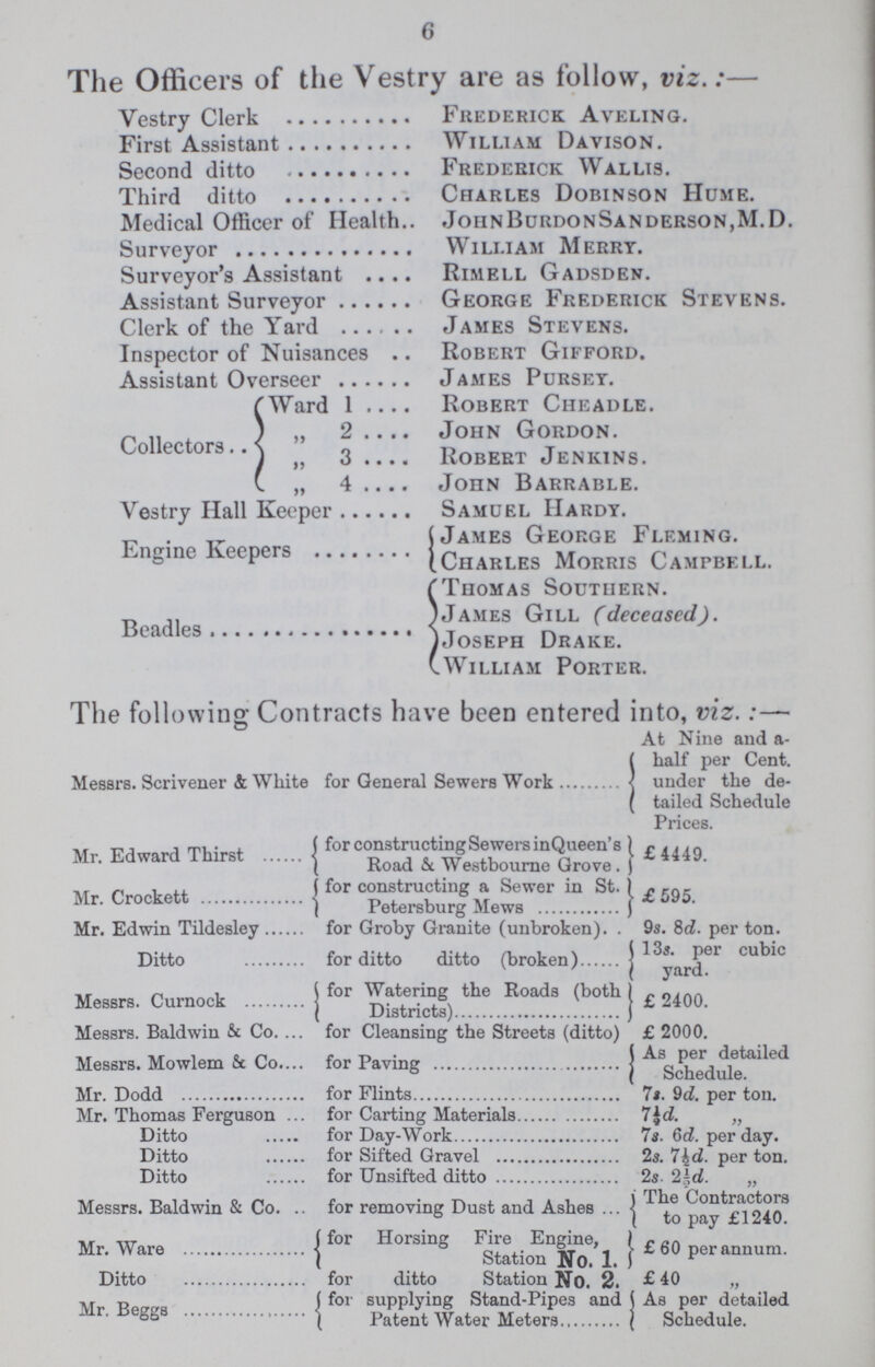 6 The Officers of the Vestry are as follow, viz.:— Vestry Clerk Frederick Aveling. First Assistant William Davison. Second ditto Frederick Wallis. Third ditto Charles Dobinson Hume. Medical Officer of Health JoiinBurdonSanderson.M.D. Surveyor William Merry. Surveyor's Assistant Rimell Gadsdev. Assistant Surveyor George Frederick Stevens. Clerk of the Yard James Stevens. Inspector of Nuisances Robert Gifford. Assistant Overseer James Purset. Ward 1 Robert Cheadle. „ 2 John Gordon. Collectors „3 Robert Jenkins. „ 4 John Barrable. Vestry Hall Keeper Samuel Hardy. James George Fleming. Engine Keepers Charles Morris Campbell. Thomas Southern. James Gill (deceased). Beadles 1 Joseph Drake. William Porter. The following Contracts have been entered into, viz.:— At Nine and a half per Cent. Messrs. Scrivener & White for General Sewers Work under the de- tailed Schedule Prices. Mr. Edward Thirst for constructing Sewers in Queen's Road & Westbourne Grove. £4449. Mr. Crockett for constructing a Sewer in St. Petersburg Mews £595. Mr. Edwin Tildesley for Groby Granite (unbroken) 9s. 8d. per ton. Ditto for ditto ditto (broken) 13s. per cubic yard Messrs. Curnock for Watering the Roads (both Districts) £ 2400. Messrs. Baldwin & Co. for Cleansing the Streets (ditto) £ 2000. Messrs. Mowlem & Co. for Paving As Per detailed Schedule Mr. Dodd for Flints 7s. 9d. per ton. Mr. Thomas Ferguson for Carting Materials 7½d. „ Ditto for Day-Work 7s. 6d. per day. Ditto for Sifted Gravel 2s. 7½d. per ton. Ditto for Unsifted ditto 2s. 2½d. „ Messrs. Baldwin & Co. for removing Dust and Ashes The Contractors to pay £1240 Mr. Ware for Horsing Fire Engine, Station No.1 £60 per annum Ditto for ditto Station No. 2. £ 40 „ . for supplying Stand-Pipes and As per detailed Mr. Beggs Patent Water Meters Schedule.