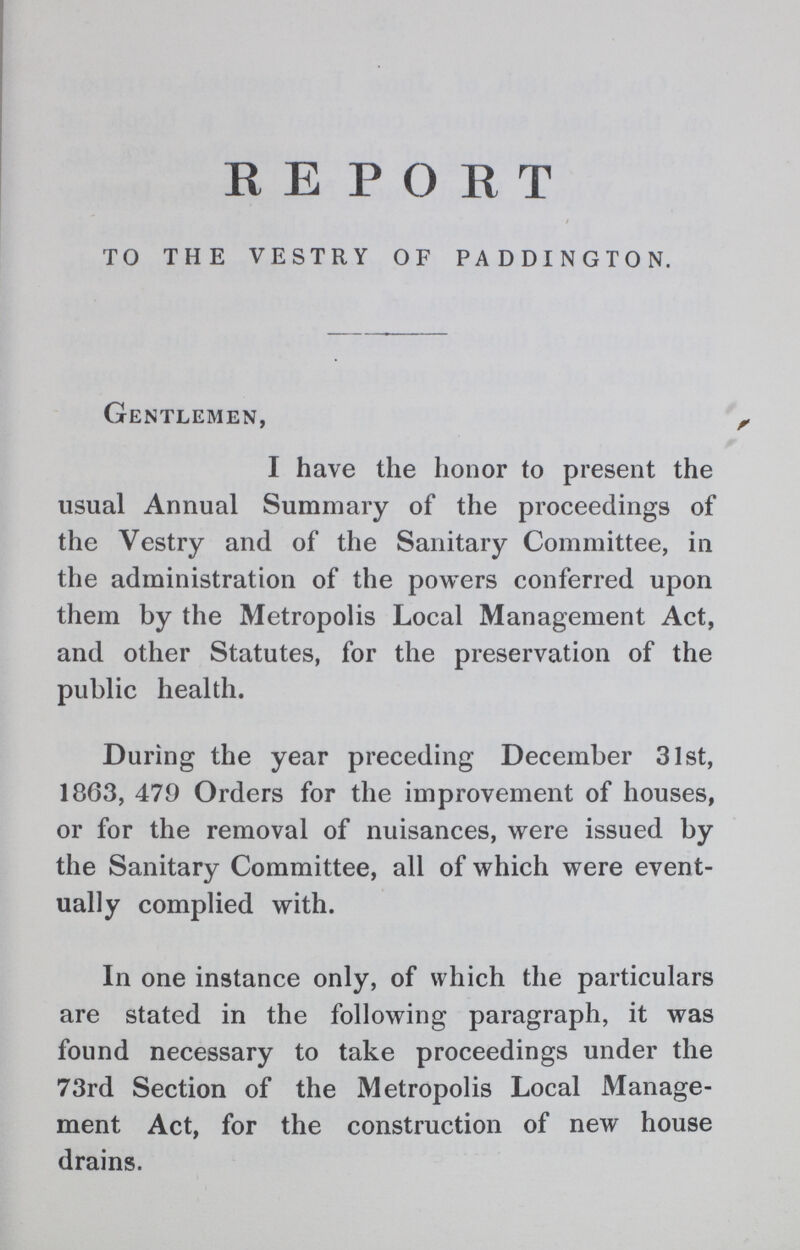 REPORT TO THE VESTRY OF PADDINGTON. Gentlemen, I have the honor to present the usual Annual Summary of the proceedings of the Vestry and of the Sanitary Committee, in the administration of the powers conferred upon them by the Metropolis Local Management Act, and other Statutes, for the preservation of the public health. During the year preceding December 31st, 1863, 479 Orders for the improvement of houses, or for the removal of nuisances, were issued by the Sanitary Committee, all of which were event ually complied with. In one instance only, of which the particulars are stated in the following paragraph, it was found necessary to take proceedings under the 73rd Section of the Metropolis Local Manage ment Act, for the construction of new house drains.