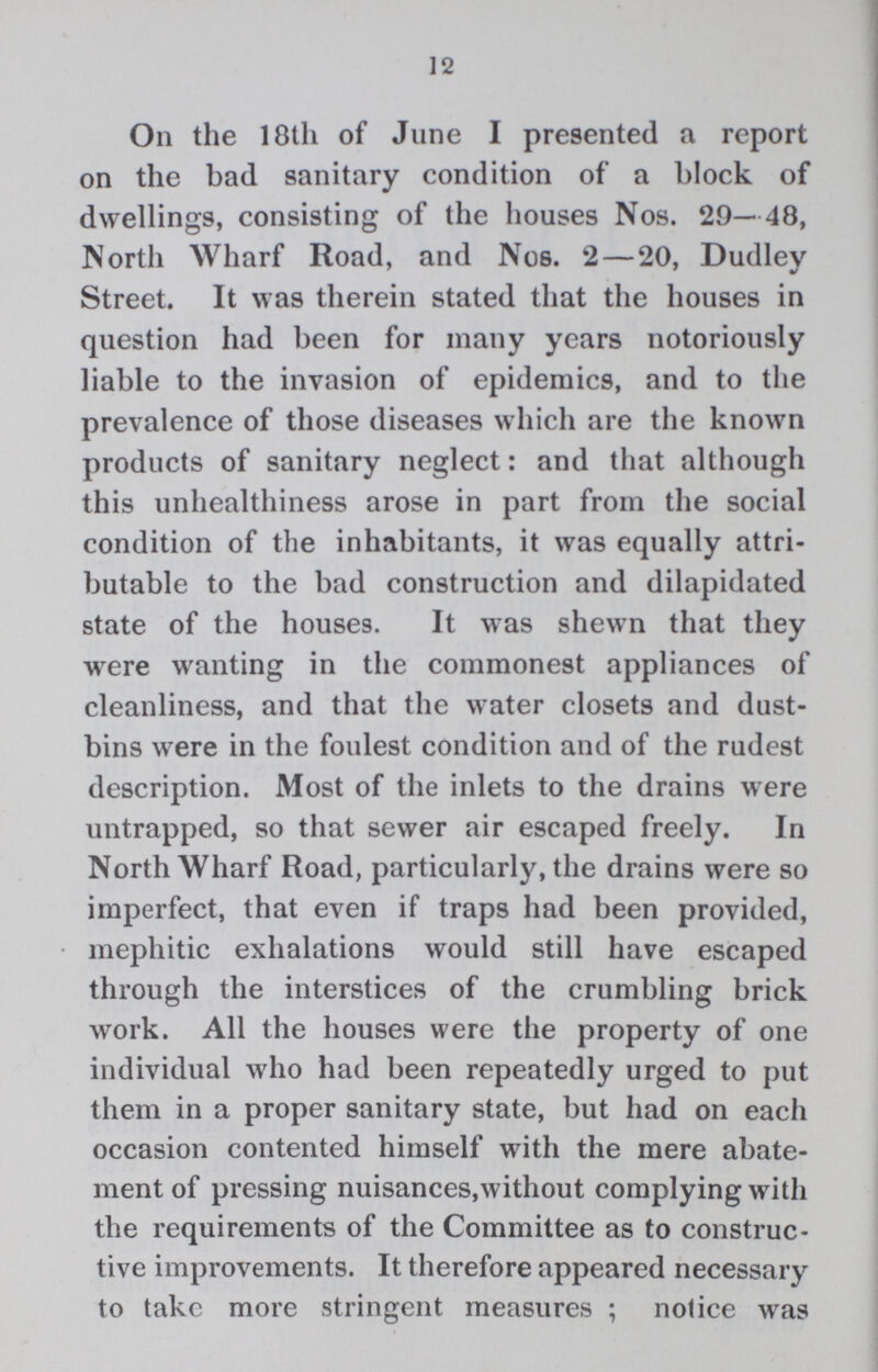 12 On the 18th of June I presented a report on the bad sanitary condition of a block of dwellings, consisting of the houses Nos. 29— 48, North Wharf Road, and Nos. 2 — 20, Dudley Street. It was therein stated that the houses in question had been for many years notoriously liable to the invasion of epidemics, and to the prevalence of those diseases which are the known products of sanitary neglect: and that although this unhealthiness arose in part from the social condition of the inhabitants, it was equally attri butable to the bad construction and dilapidated state of the houses. It was shewn that they were wanting in the commonest appliances of cleanliness, and that the water closets and dust bins were in the foulest condition and of the rudest description. Most of the inlets to the drains were untrapped, so that sewer air escaped freely. In North Wharf Road, particularly, the drains were so imperfect, that even if traps had been provided, mephitic exhalations would still have escaped through the interstices of the crumbling brick work. All the houses were the property of one individual who had been repeatedly urged to put them in a proper sanitary state, but had on each occasion contented himself with the mere abate ment of pressing nuisances,without complying with the requirements of the Committee as to construc tive improvements. It therefore appeared necessary to take more stringent measures; notice was