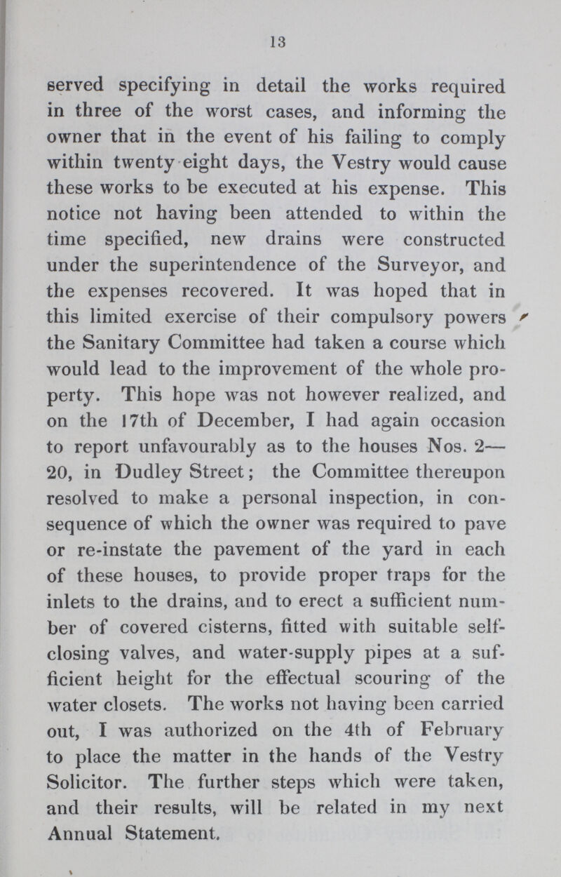 13 served specifying in detail the works required in three of the worst cases, and informing the owner that in the event of his failing to comply within twenty eight days, the Vestry would cause these works to be executed at his expense. This notice not having been attended to within the time specified, new drains were constructed under the superintendence of the Surveyor, and the expenses recovered. It was hoped that in this limited exercise of their compulsory powers the Sanitary Committee had taken a course which would lead to the improvement of the whole pro perty. This hope was not however realized, and on the 17th of December, I had again occasion to report unfavourably as to the houses Nos. 2— 20, in Dudley Street; the Committee thereupon resolved to make a personal inspection, in con sequence of which the owner was required to pave or re-instate the pavement of the yard in each of these houses, to provide proper traps for the inlets to the drains, and to erect a sufficient num ber of covered cisterns, fitted with suitable self closing valves, and water-supply pipes at a suf ficient height for the effectual scouring of the water closets. The works not having been carried out, I was authorized on the 4th of February to place the matter in the hands of the Vestry Solicitor. The further steps which were taken, and their results, will be related in my next Annual Statement.