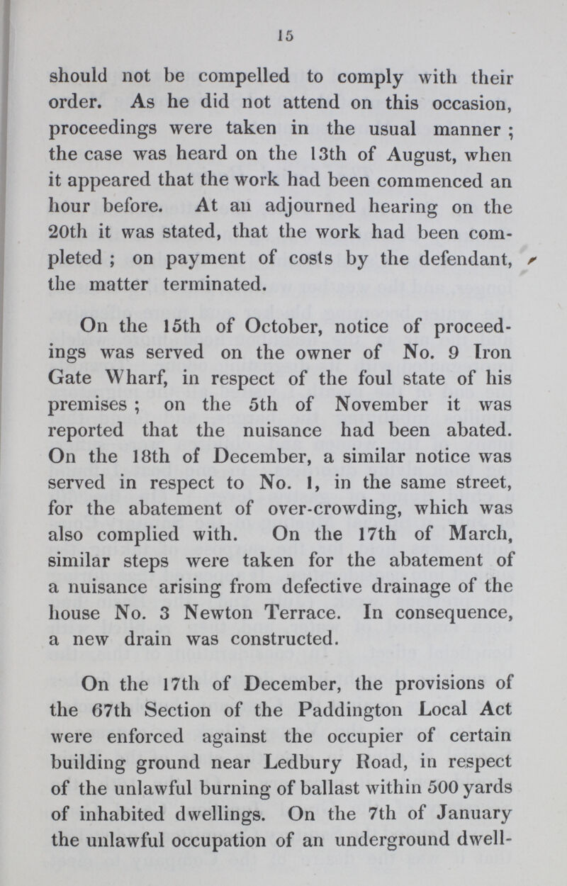 15 should not be compelled to comply with their order. As he did not attend on this occasion, proceedings were taken in the usual manner; the case was heard on the 13th of August, when it appeared that the work had been commenced an hour before. At an adjourned hearing on the 20th it was stated, that the work had been com pleted; on payment of costs by the defendant, the matter terminated. On the 15th of October, notice of proceed ings was served on the owner of No. 9 Iron Gate Wharf, in respect of the foul state of his premises; on the 5th of November it was reported that the nuisance had been abated. On the 18th of December, a similar notice was served in respect to No. 1, in the same street, for the abatement of over-crowding, which was also complied with. On the 17th of March, similar steps were taken for the abatement of a nuisance arising from defective drainage of the house No. 3 Newton Terrace. In consequence, a new drain was constructed. On the 17th of December, the provisions of the 67th Section of the Paddington Local Act were enforced against the occupier of certain building ground near Ledbury Road, in respect of the unlawful burning of ballast within 500 yards of inhabited dwellings. On the 7th of January the unlawful occupation of an underground dwell¬