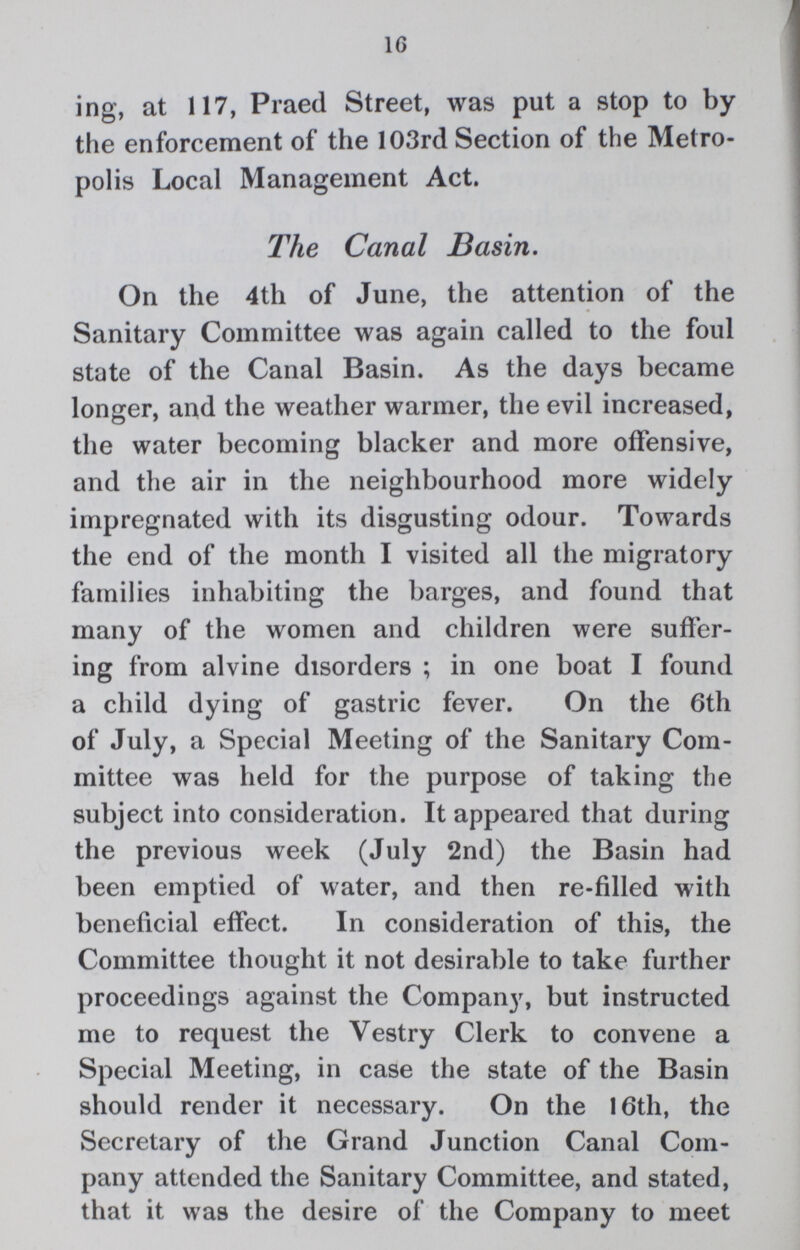 16 ing, at 117, Praed Street, was put a stop to by the enforcement of the 103rd Section of the Metro polis Local Management Act. The Canal Basin. On the 4th of June, the attention of the Sanitary Committee was again called to the foul state of the Canal Basin. As the days became longer, and the weather warmer, the evil increased, the water becoming blacker and more offensive, and the air in the neighbourhood more widely impregnated with its disgusting odour. Towards the end of the month I visited all the migratory families inhabiting the barges, and found that many of the women and children were suffer ing from alvine disorders; in one boat I found a child dying of gastric fever. On the 6th of July, a Special Meeting of the Sanitary Com mittee was held for the purpose of taking the subject into consideration. It appeared that during the previous week (July 2nd) the Basin had been emptied of water, and then re-filled with beneficial effect. In consideration of this, the Committee thought it not desirable to take further proceedings against the Company, but instructed me to request the Vestry Clerk to convene a Special Meeting, in case the state of the Basin should render it necessary. On the 16th, the Secretary of the Grand Junction Canal Com pany attended the Sanitary Committee, and stated, that it was the desire of the Company to meet