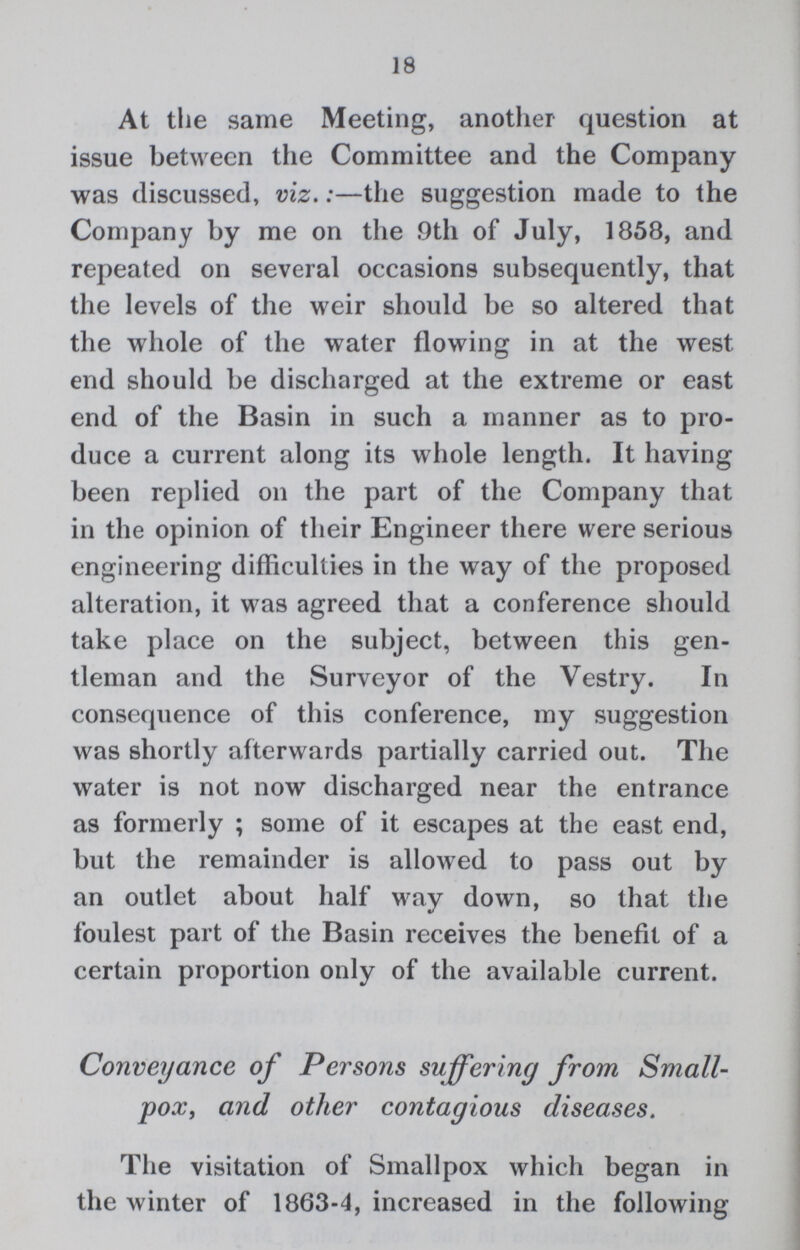 18 At the same Meeting, another question at issue between the Committee and the Company was discussed, viz.:— the suggestion made to the Company by me on the 9th of July, 1858, and repeated on several occasions subsequently, that the levels of the weir should be so altered that the whole of the water flowing in at the west end should be discharged at the extreme or east end of the Basin in such a manner as to pro duce a current along its whole length. It having been replied on the part of the Company that in the opinion of their Engineer there were serious engineering difficulties in the way of the proposed alteration, it was agreed that a conference should take place on the subject, between this gen tleman and the Surveyor of the Vestry. In consequence of this conference, my suggestion was shortly afterwards partially carried out. The water is not now discharged near the entrance as formerly ; some of it escapes at the east end, but the remainder is allowed to pass out by an outlet about half way down, so that the foulest part of the Basin receives the benefit of a certain proportion only of the available current. Conveyance of Persons suffering from Small pox, and other contagious diseases. The visitation of Smallpox which began in the winter of 1863-4, increased in the following