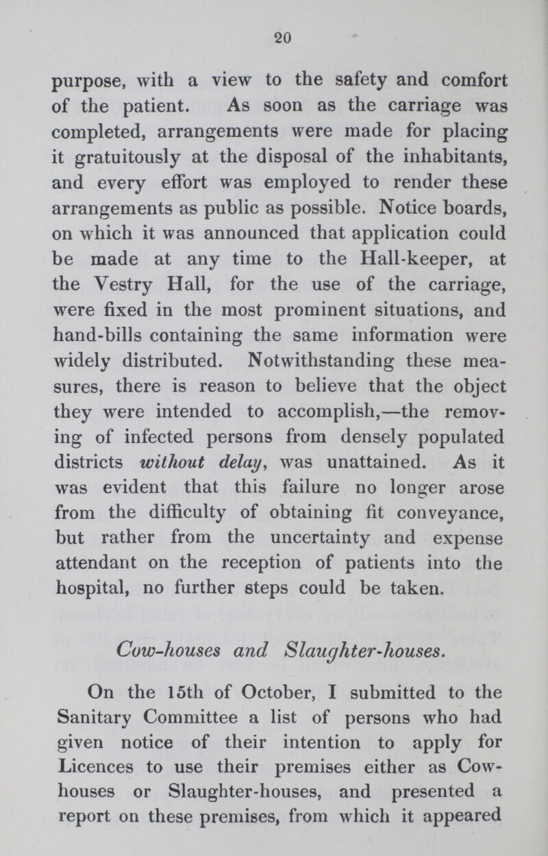 20 purpose, with a view to the safety and comfort of the patient. As soon as the carriage was completed, arrangements were made for placing it gratuitously at the disposal of the inhabitants, and every effort was employed to render these arrangements as public as possible. Notice boards, on which it was announced that application could be made at any time to the Hall-keeper, at the Vestry Hall, for the use of the carriage, were fixed in the most prominent situations, and hand-bills containing the same information were widely distributed. Notwithstanding these mea sures, there is reason to believe that the object they were intended to accomplish,— the remov ing of infected persons from densely populated districts without delay, was unattained. As it was evident that this failure no longer arose from the difficulty of obtaining fit conveyance, but rather from the uncertainty and expense attendant on the reception of patients into the hospital, no further steps could be taken. Cow-houses and Slaughter-houses. On the 15th of October, I submitted to the Sanitary Committee a list of persons who had given notice of their intention to apply for Licences to use their premises either as Cow houses or Slaughter-houses, and presented a report on these premises, from which it appeared