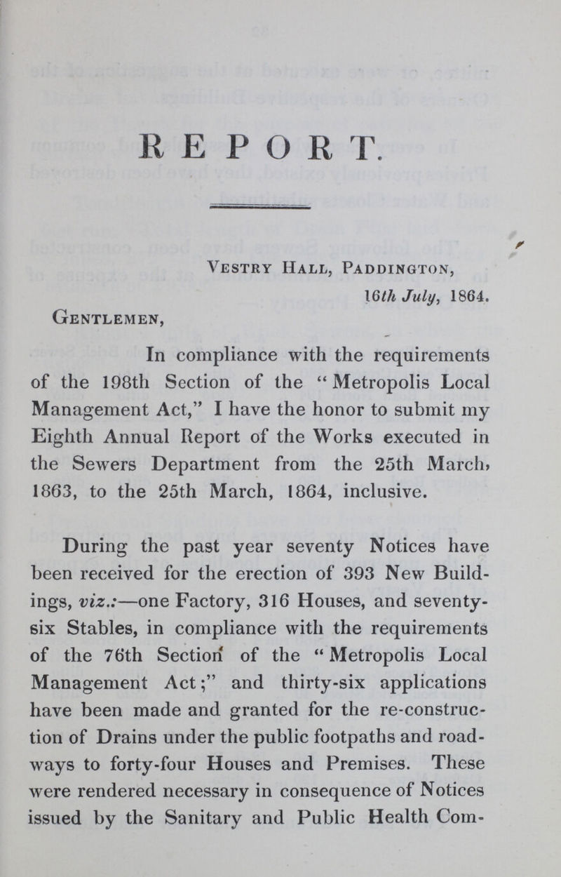 REPORT Vestry Hall, Paddington, 16th July, 1864. Gentlemen, In compliance with the requirements of the 198th Section of the Metropolis Local Management Act, I have the honor to submit my Eighth Annual Report of the Works executed in the Sewers Department from the 25th March, 1863, to the 25th March, 1864, inclusive. During the past year seventy Notices have been received for the erection of 393 New Build ings, viz.:— one Factory, 316 Houses, and seventy six Stables, in compliance with the requirements of the 76th Section of the Metropolis Local Management Actand thirty-six applications have been made and granted for the re-construc tion of Drains under the public footpaths and road ways to forty-four Houses and Premises. These were rendered necessary in consequence of Notices issued by the Sanitary and Public Health Com-