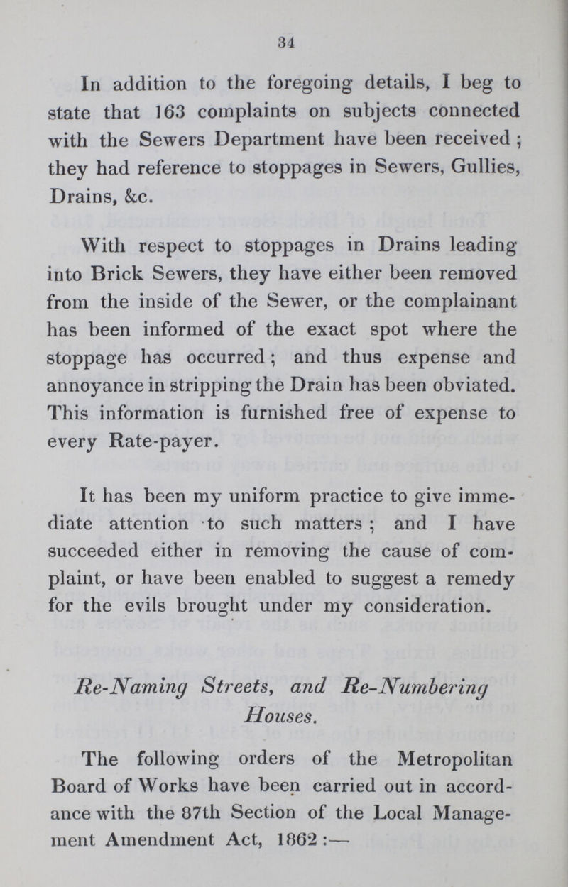34 In addition to the foregoing details, I beg to state that 163 complaints on subjects connected with the Sewers Department have been received ; they had reference to stoppages in Sewers, Gullies, Drains, &c. With respect to stoppages in Drains leading into Brick Sewers, they have either been removed from the inside of the Sewer, or the complainant has been informed of the exact spot where the stoppage has occurred; and thus expense and annoyance in stripping the Drain has been obviated. This information is furnished free of expense to every Rate-payer. It has been my uniform practice to give imme diate attention to such matters ; and I have succeeded either in removing the cause of com plaint, or have been enabled to suggest a remedy for the evils brought under my consideration. Re-Naming Streets, and Re-Numbering Houses. The following orders of the Metropolitan Board of Works have been carried out in accord ance with the 87th Section of the Local Manage ment Amendment Act, 1862:—