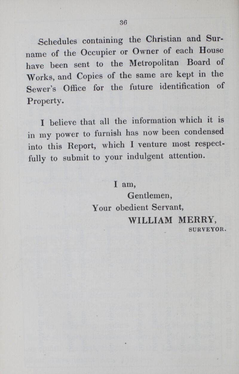 30 Schedules containing the Christian and Sur name of the Occupier or Owner of each House have been sent to the Metropolitan Board of Works, and Copies of the same are kept in the Sewer's Office for the future identification of Property. I believe that all the information which it is in my power to furnish has now been condensed into this Report, which I venture most respect fully to submit to your indulgent attention. I am, Gentlemen, Your obedient Servant, WILLIAM MERRY, SURVEYOR.