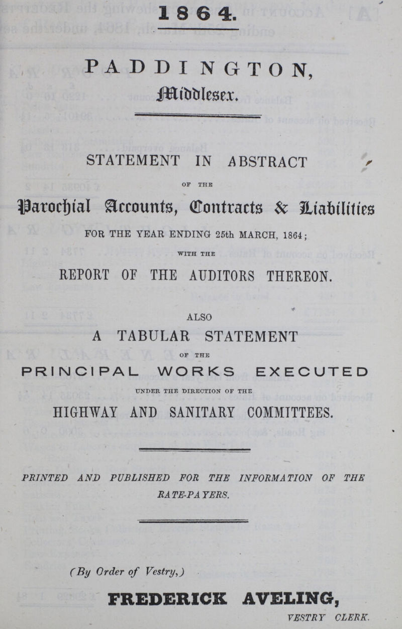 1864. PADDINGTON, Middleser STATEMENT IN ABSTRACT OF THE Parochial Accounts, Contracts & Liabilities FOR THE YEAR ENDING 25th MARCH, 1864; WITH THE REPORT OF THE AUDITORS THEREON. ALSO A TABULAR STATEMENT OF THE PRINCIPAL WORKS EXECUTED UNDER THE DIRECTION OF THE HIGHWAY AND SANITARY COMMITTEES. PRINTED AND PUBLISHED FOR THE INFORMATION OF THE RATE-PATERS. (By Order of Vestry,) FREDERICK AVELING, VESTRY CLERK.